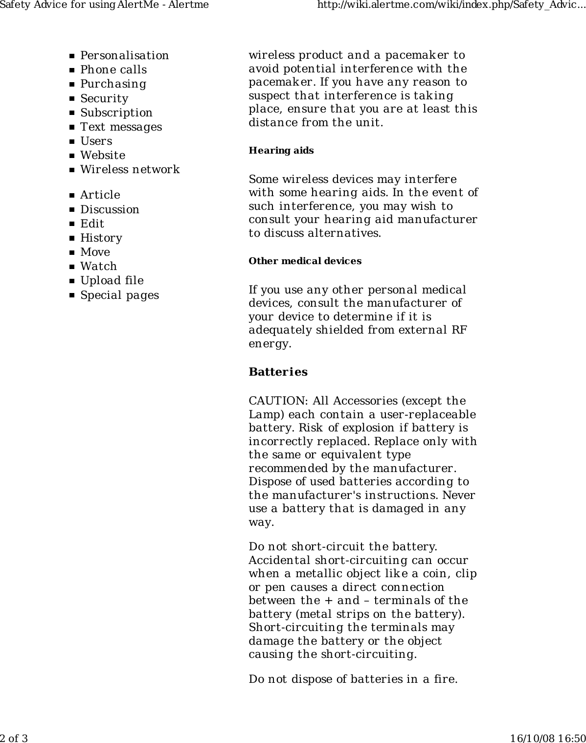 PersonalisationPhone callsPurchasingSecuritySubscriptionText messagesUsersWebsiteWireless networkArticleDiscussionEditHistoryMoveWatchUpload fileSpecial pageswireless product and a pacemaker toavoid potential interference with thepacemaker. If you have any reason tosuspect that interference is takingplace, ensure that you are at least thisdistance from the unit.Hearing aidsSome wireless devices may interferewith some hearing aids. In the event ofsuch interference, you may wish toconsult your hearing aid manufacturerto discuss alternatives.Other medical devicesIf you use any other personal medicaldevices, consult the manufacturer ofyour device to determine if it isadequately shielded from external RFenergy.BatteriesCAUTION: All Accessories (except theLamp) each contain a user-replaceablebattery. Risk  of explosion if battery isincorrectly replaced. Replace only withthe same or equivalent typerecommended by the manufacturer.Dispose of used batteries according tothe manufacturer&apos;s instructions. Neveruse a battery that is damaged in anyway.Do not short-circuit the battery.Accidental short-circuiting can occurwhen a metallic object like a coin, clipor pen causes a direct connectionbetween the + and – terminals of thebattery (metal strips on the battery).Short-circuiting the terminals maydamage the battery or the objectcausing the short-circuiting.Do not dispose of batteries in a fire.Safety Advice for using AlertMe - Alertme http://wiki.alertme.com/wiki/index.php/Safety_Advic...2 of 3 16/10/08 16:50