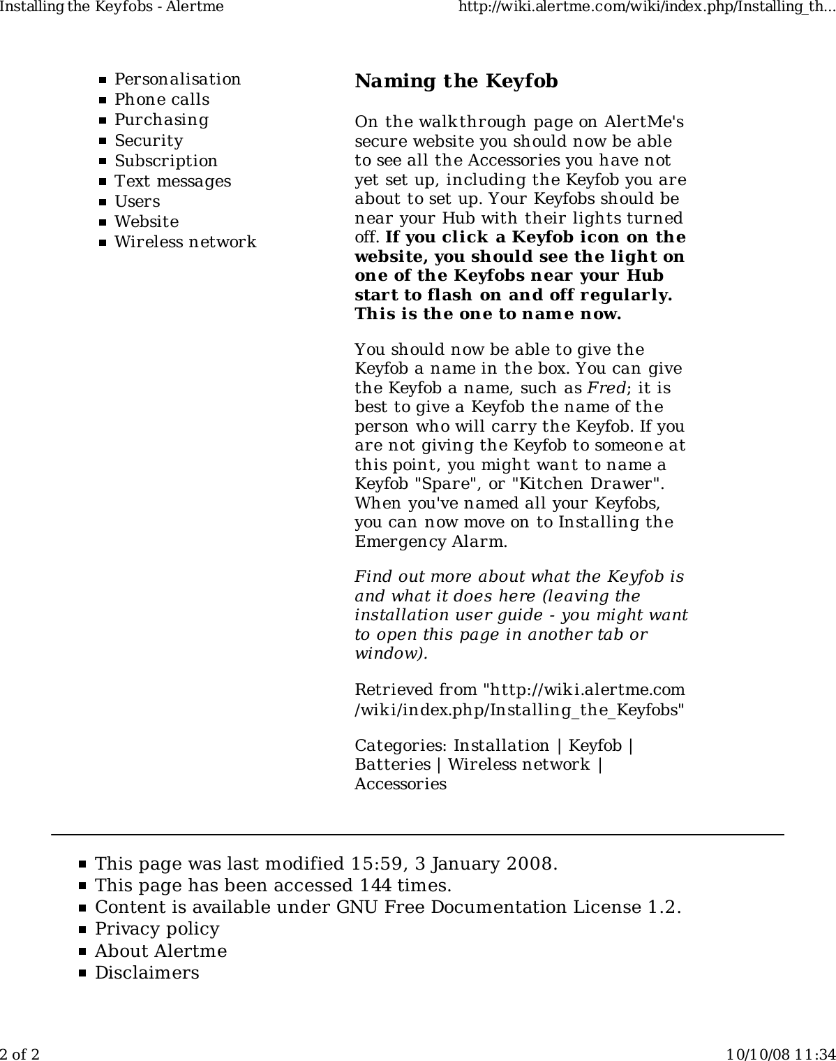 PersonalisationPhone callsPurchasingSecuritySubscriptionText messagesUsersWebsiteWireless networkNaming the KeyfobOn the walkthrough page on AlertMe&apos;ssecure website you should now be ableto see all the Accessories you have notyet set up, including the Keyfob you areabout to set up. Your Keyfobs should benear your Hub with their lights turnedoff. If you click  a Keyfob icon on thewebsite, you should see the light onone of the Keyfobs near your Hubstart to flash on and off regularly.This is the one to name now.You should now be able to give theKeyfob a name in the box. You can givethe Keyfob a name, such as Fred; it isbest to give a Keyfob the name of theperson who will carry the Keyfob. If youare not giving the Keyfob to someone atthis point, you might want to name aKeyfob &quot;Spare&quot;, or &quot;Kitchen Drawer&quot;.When you&apos;ve named all your Keyfobs,you can now move on to Installing theEmergency Alarm.Find out more about what the Keyfob isand what it does here (leaving theinstallation user guide - you might wantto open this page in another tab orwindow).Retrieved from &quot;http://wiki.alertme.com/wik i/index.php/Installing_the_Keyfobs&quot;Categories: Installation | Keyfob |Batteries | Wireless network |AccessoriesThis page was last modified 15:59, 3 January 2008.This page has been accessed 144 times.Content is available under GNU Free Documentation License 1.2.Privacy policyAbout AlertmeDisclaimersInstalling the Keyfobs - Alertme http://wiki.alertme.com/wiki/index.php/Installing_th...2 of 2 10/10/08 11:34