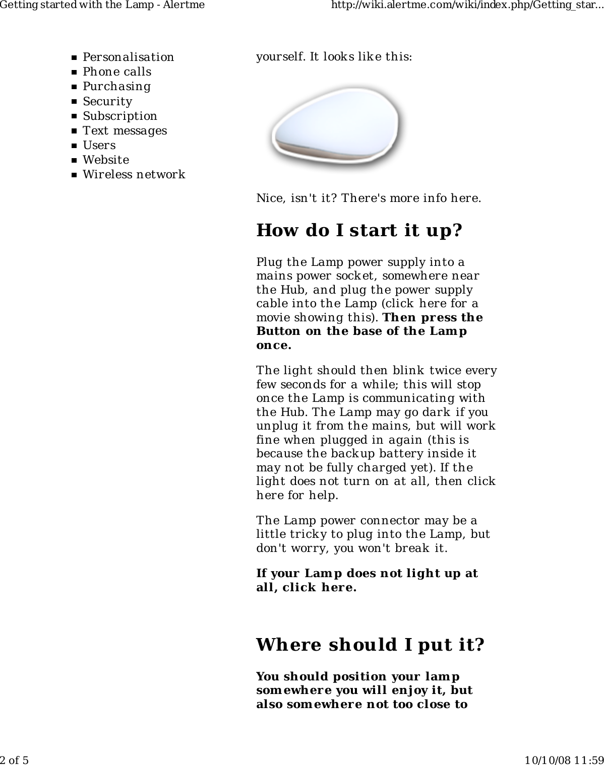 PersonalisationPhone callsPurchasingSecuritySubscriptionText messagesUsersWebsiteWireless networkyourself. It look s lik e this:Nice, isn&apos;t it? There&apos;s more info here.How do I start it up?Plug the Lamp power supply into amains power socket, somewhere nearthe Hub, and plug the power supplycable into the Lamp (click  here for amovie showing this). Then press theButton on the base of the Lam ponce.The light should then blink twice everyfew seconds for a while; this will stoponce the Lamp is communicating withthe Hub. The Lamp may go dark if youunplug it from the mains, but will workfine when plugged in again (this isbecause the backup battery inside itmay not be fully charged yet). If thelight does not turn on at all, then clickhere for help.The Lamp power connector may be alittle tricky to plug into the Lamp, butdon&apos;t worry, you won&apos;t break  it.If your Lamp does not light up atall, click  here.Where should I put it?You should position your lampsom ewhere you will enjoy it, butalso som ewher e not too close toGetting started with the Lamp - Alertme http://wiki.alertme.com/wiki/index.php/Getting_star...2 of 5 10/10/08 11:59