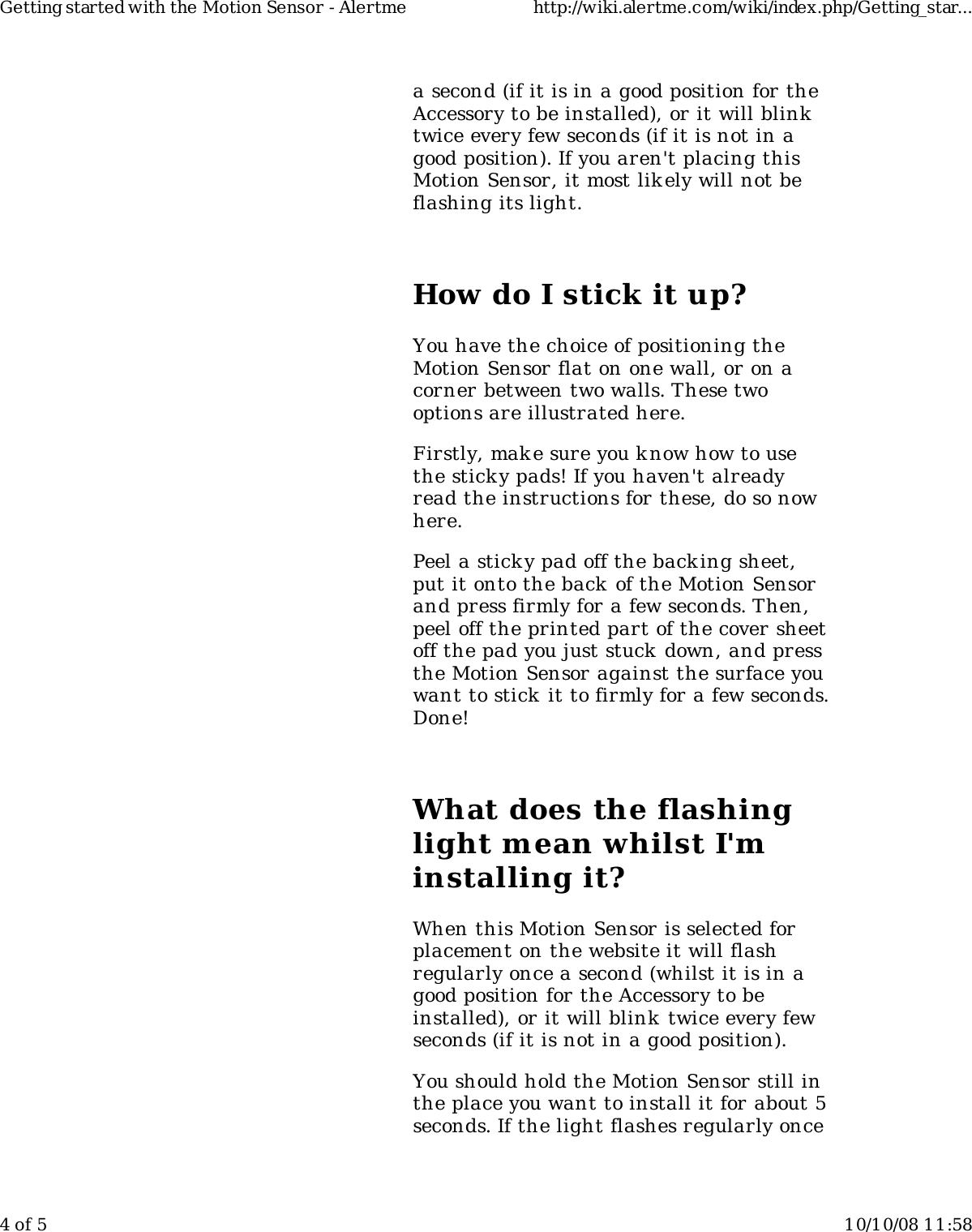 a second (if it is in a good position for theAccessory to be installed), or it will blinktwice every few seconds (if it is not in agood position). If you aren&apos;t placing thisMotion Sensor, it most lik ely will not beflashing its light.How do I stick it up?You have the choice of positioning theMotion Sensor flat on one wall, or on acorner between two walls. These twooptions are illustrated here.Firstly, mak e sure you know how to usethe sticky pads! If you haven&apos;t alreadyread the instructions for these, do so nowhere.Peel a sticky pad off the backing sheet,put it onto the back of the Motion Sensorand press firmly for a few seconds. Then,peel off the printed part of the cover sheetoff the pad you just stuck down, and pressthe Motion Sensor against the surface youwant to stick it to firmly for a few seconds.Done!What does the flashinglight mean whilst I&apos;minstalling it?When this Motion Sensor is selected forplacement on the website it will flashregularly once a second (whilst it is in agood position for the Accessory to beinstalled), or it will blink twice every fewseconds (if it is not in a good position).You should hold the Motion Sensor still inthe place you want to install it for about 5seconds. If the light flashes regularly onceGetting started with the Motion Sensor - Alertme http://wiki.alertme.com/wiki/index.php/Getting_star...4 of 5 10/10/08 11:58