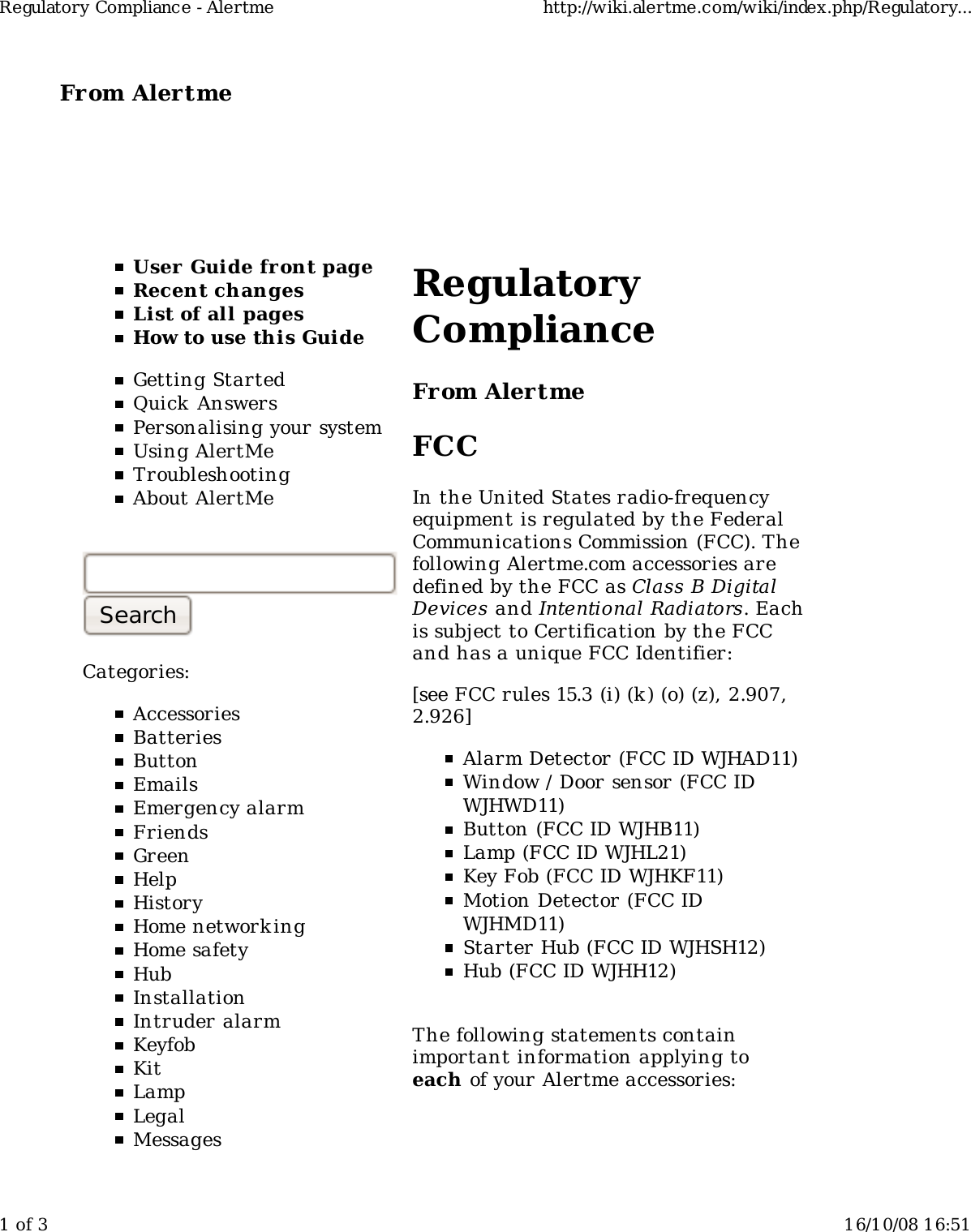 From Alertme  User Guide front pageRecent changesList of all pagesHow to use this GuideGetting StartedQuick AnswersPersonalising your systemUsing AlertMeTroubleshootingAbout AlertMeCategories:AccessoriesBatteriesButtonEmailsEmergency alarmFriendsGreenHelpHistoryHome network ingHome safetyHubInstallationIntruder alarmKeyfobKitLampLegalMessagesRegulatoryComplianceFrom AlertmeFCCIn the United States radio-frequencyequipment is regulated by the FederalCommunications Commission (FCC). Thefollowing Alertme.com accessories aredefined by the FCC as Class B DigitalDevices and Intentional Radiators. Eachis subject to Certification by the FCCand has a unique FCC Identifier:[see FCC rules 15.3 (i) (k) (o) (z), 2.907,2.926]Alarm Detector (FCC ID WJHAD11)Window / Door sensor (FCC IDWJHWD11)Button (FCC ID WJHB11)Lamp (FCC ID WJHL21)Key Fob (FCC ID WJHKF11)Motion Detector (FCC IDWJHMD11)Starter Hub (FCC ID WJHSH12)Hub (FCC ID WJHH12)The following statements containimportant information applying toeach of your Alertme accessories:Regulatory Compliance - Alertme http://wiki.alertme.com/wiki/index.php/Regulatory...1 of 3 16/10/08 16:51