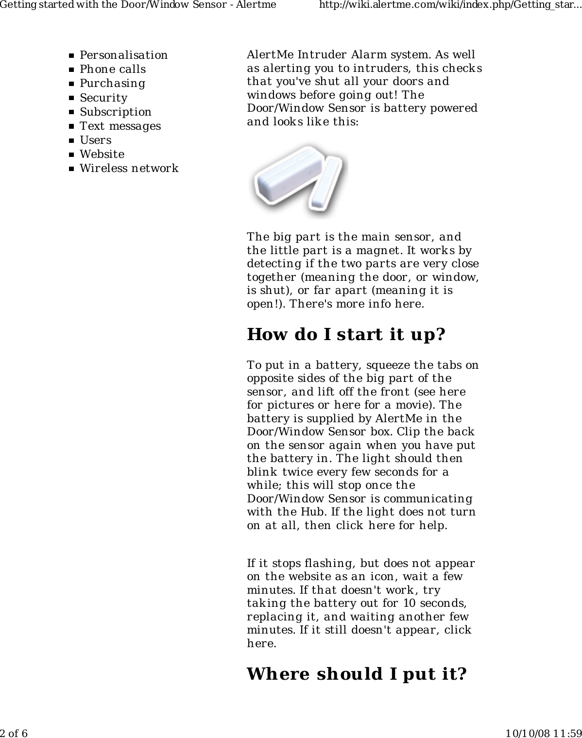 PersonalisationPhone callsPurchasingSecuritySubscriptionText messagesUsersWebsiteWireless networkAlertMe Intruder Alarm system. As wellas alerting you to intruders, this check sthat you&apos;ve shut all your doors andwindows before going out! TheDoor/Window Sensor is battery poweredand look s lik e this:The big part is the main sensor, andthe little part is a magnet. It work s bydetecting if the two parts are very closetogether (meaning the door, or window,is shut), or far apart (meaning it isopen!). There&apos;s more info here.How do I start it up?To put in a battery, squeeze the tabs onopposite sides of the big part of thesensor, and lift off the front (see herefor pictures or here for a movie). Thebattery is supplied by AlertMe in theDoor/Window Sensor box. Clip the backon the sensor again when you have putthe battery in. The light should thenblink  twice every few seconds for awhile; this will stop once theDoor/Window Sensor is communicatingwith the Hub. If the light does not turnon at all, then click here for help.If it stops flashing, but does not appearon the website as an icon, wait a fewminutes. If that doesn&apos;t work , trytaking the battery out for 10 seconds,replacing it, and waiting another fewminutes. If it still doesn&apos;t appear, clickhere.Where should I put it?Getting started with the Door/Window Sensor - Alertme http://wiki.alertme.com/wiki/index.php/Getting_star...2 of 6 10/10/08 11:59