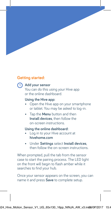 Getting started: 1 Add your sensor  You can do this using your Hive app  or the online dashboard.Using the Hive app:  •  Open the Hive app on your smartphone or tablet. You may be asked to log-in.  •  Tap the Menu button and then  Install devices, then follow the  on-screen instructions.Using the online dashboard:  •  Log in to your Hive account at  hivehome.com   •  Under Settings select Install devices, then follow the on-screen instructions.When prompted, pull the tab from the sensor case to start the pairing process. The LED light on the front will begin to flash amber while it searches to find your hub.Once your sensor appears on the screen, you can name it and press Save to complete setup.22624_Hive_Motion_Sensor_V1_UG_65x130_16pp_NINJA_AW_v3.indd   406/07/2017   15:45