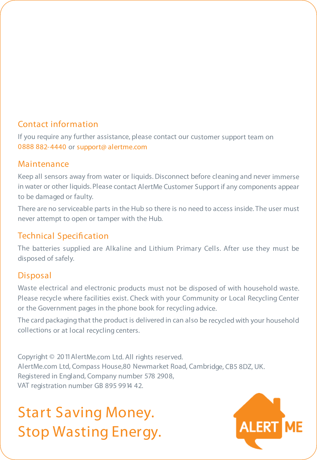 Start Saving Money.Stop Wasting Energy.Contact informationIf you require any further assistance, please contact our customer support team on 0888 882-4440 or support@ alertme.comMaintenanceKeep all sensors away from water or liquids. Disconnect before cleaning and never immersein water or other liquids. Please contact AlertMe Customer Support if any components appearto be damaged or faulty.There are no serviceable parts in the Hub so there is no need to access inside. The user mustnever attempt to open or tamper with the Hub.Technical SpeciﬁcationThe batteries supplied are Alkaline and Lithium Primary Cells. After use they must bedisposed of safely.DisposalWaste  electrical and electronic products must not be disposed of with household waste.Please recycle where facilities exist. Check with your Community or Local Recycling Centeror the Government pages in the phone book for recycling advice.The card packaging that the product is delivered in can also be recycled with your householdcollections or at local recycling centers.Copyright © 2011 AlertMe.com Ltd. All rights reserved. AlertMe.com Ltd, Compass House,80 Newmarket Road, Cambridge, CB5 8DZ, UK. Registered in England, Company number 578 2908,   VAT registration number GB 895 9914 42.