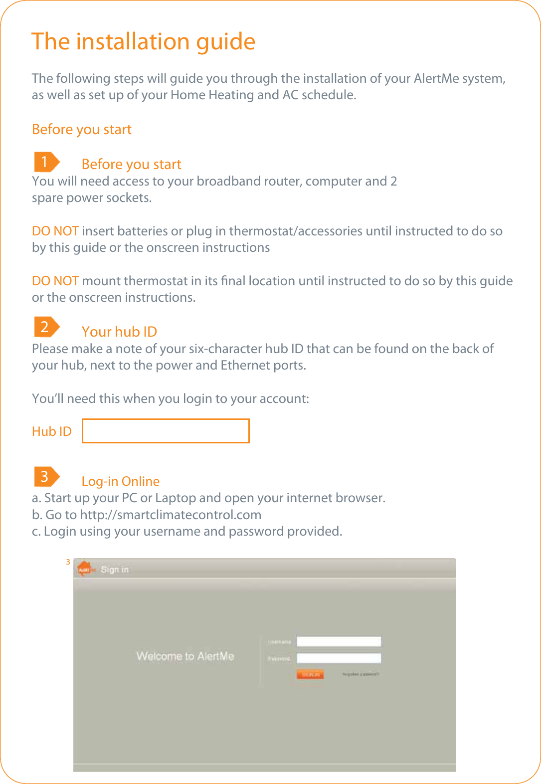 The installation guideThe following steps will guide you through the installation of your AlertMe system, as well as set up of your Home Heating and AC schedule.Before you start  Before you startYou will need access to your broadband router, computer and 2 spare power sockets.DO NOT insert batteries or plug in thermostat/accessories until instructed to do so by this guide or the onscreen instructionsDO NOT mount thermostat in its nal location until instructed to do so by this guide or the onscreen instructions.  Your hub IDPlease make a note of your six-character hub ID that can be found on the back of your hub, next to the power and Ethernet ports. You’ll need this when you login to your account:Hub ID              Log-in Onlinea. Start up your PC or Laptop and open your internet browser.b. Go to http://smartclimatecontrol.comc. Login using your username and password provided.3 1 2 3