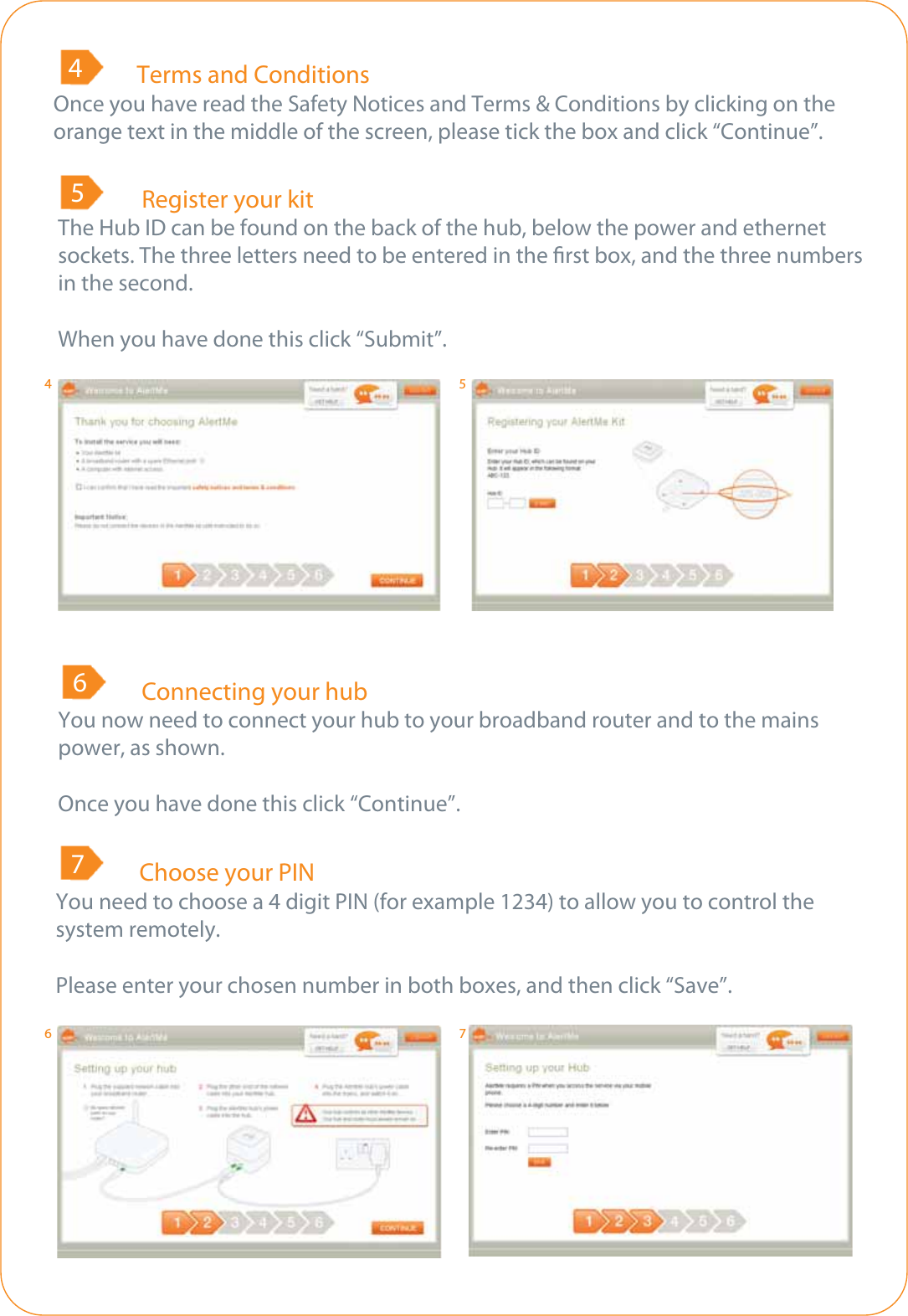   Terms and ConditionsOnce you have read the Safety Notices and Terms &amp; Conditions by clicking on the orange text in the middle of the screen, please tick the box and click “Continue”.4  Register your kitThe Hub ID can be found on the back of the hub, below the power and ethernet sockets. The three letters need to be entered in the rst box, and the three numbers in the second.When you have done this click “Submit”.5  Connecting your hubYou now need to connect your hub to your broadband router and to the mains power, as shown.Once you have done this click “Continue”.6  Choose your PINYou need to choose a 4 digit PIN (for example 1234) to allow you to control the system remotely.Please enter your chosen number in both boxes, and then click “Save”.74567