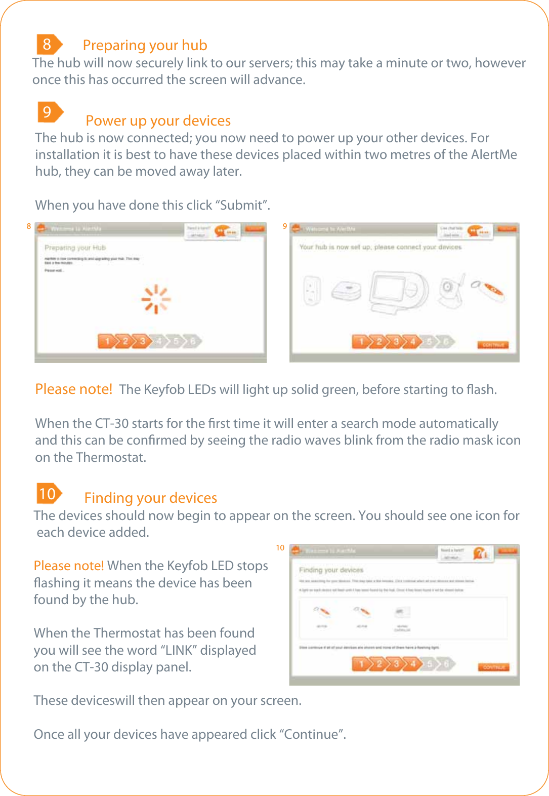   Preparing your hubThe hub will now securely link to our servers; this may take a minute or two, however once this has occurred the screen will advance.8  Power up your devicesThe hub is now connected; you now need to power up your other devices. For installation it is best to have these devices placed within two metres of the AlertMe hub, they can be moved away later.When you have done this click “Submit”.9Please note!  The Keyfob LEDs will light up solid green, before starting to ash.When the CT-30 starts for the rst time it will enter a search mode automatically and this can be conrmed by seeing the radio waves blink from the radio mask icon on the Thermostat.    Finding your devicesThe devices should now begin to appear on the screen. You should see one icon for each device added.Please note! When the Keyfob LED stopsashing it means the device has beenfound by the hub.When the Thermostat has been foundyou will see the word “LINK” displayed on the CT-30 display panel.   These deviceswill then appear on your screen.Once all your devices have appeared click “Continue”. 108910
