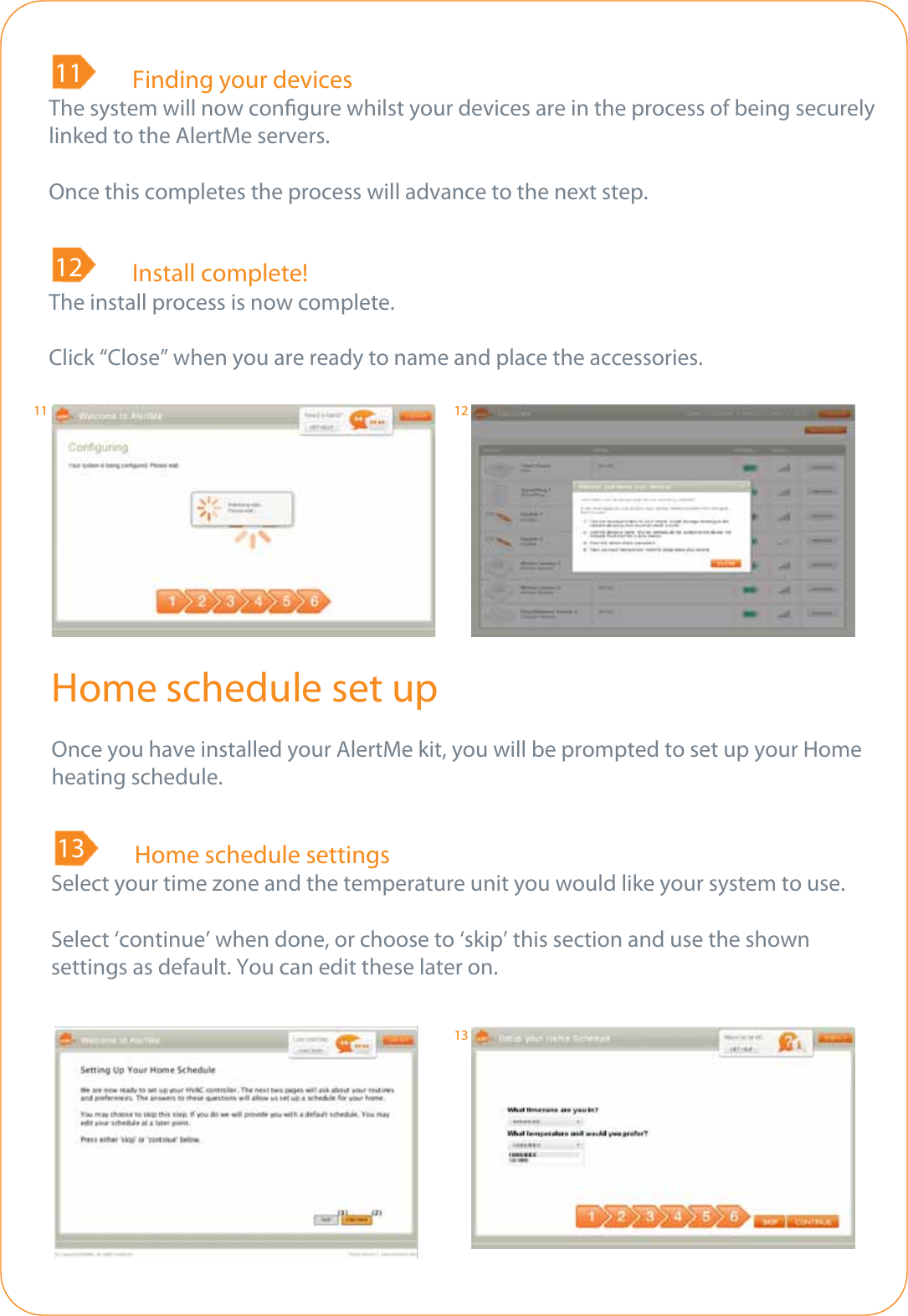 89  Finding your devicesThe system will now congure whilst your devices are in the process of being securelylinked to the AlertMe servers.Once this completes the process will advance to the next step.118 Install complete!The install process is now complete.Click “Close” when you are ready to name and place the accessories.12Home schedule set upOnce you have installed your AlertMe kit, you will be prompted to set up your Home heating schedule.8  Home schedule settingsSelect your time zone and the temperature unit you would like your system to use.Select ‘continue’ when done, or choose to ‘skip’ this section and use the shown settings as default. You can edit these later on.1311 1213