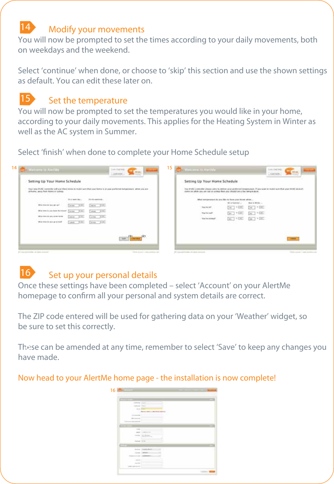 89  Modify your movementsYou will now be prompted to set the times according to your daily movements, both on weekdays and the weekend.Select ‘continue’ when done, or choose to ‘skip’ this section and use the shown settings as default. You can edit these later on.148  Set the temperatureYou will now be prompted to set the temperatures you would like in your home, according to your daily movements. This applies for the Heating System in Winter as well as the AC system in Summer.Select ‘nish’ when done to complete your Home Schedule setup1589  Set up your personal detailsOnce these settings have been completed – select ‘Account’ on your AlertMehomepage to conrm all your personal and system details are correct.The ZIP code entered will be used for gathering data on your ‘Weather’ widget, so be sure to set this correctly.These can be amended at any time, remember to select ‘Save’ to keep any changes you have made.Now head to your AlertMe home page - the installation is now complete!16814 1516