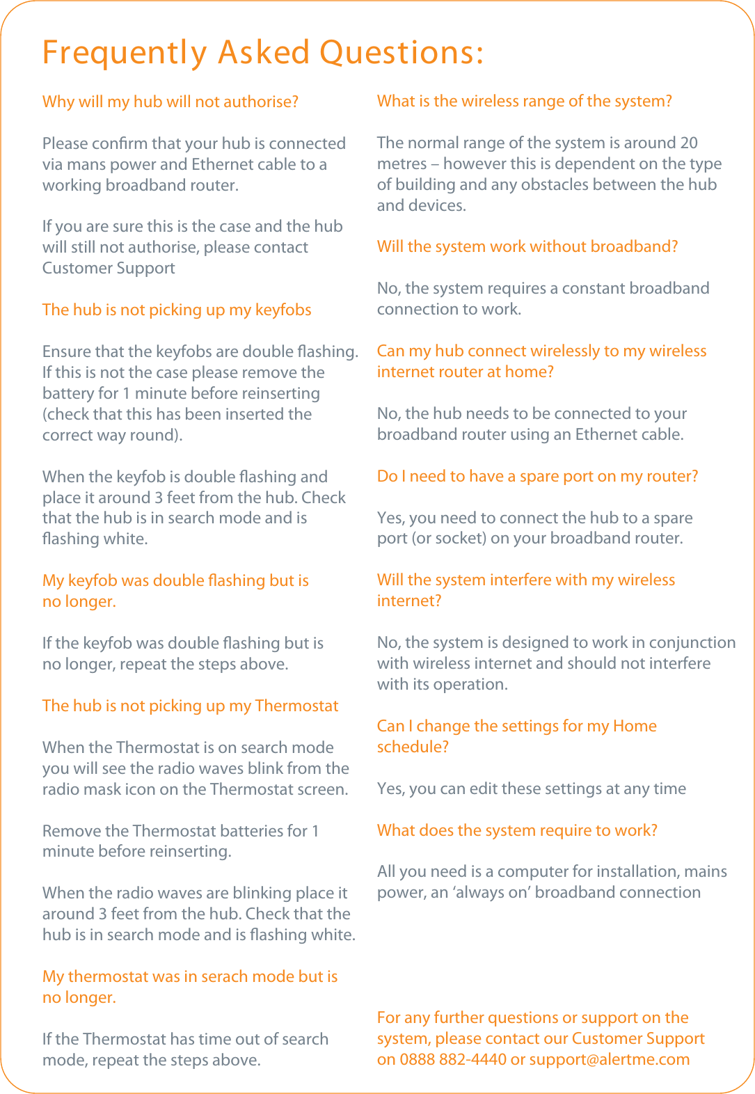 Why will my hub will not authorise?Please conrm that your hub is connectedvia mans power and Ethernet cable to aworking broadband router.If you are sure this is the case and the hubwill still not authorise, please contactCustomer SupportThe hub is not picking up my keyfobsEnsure that the keyfobs are double ashing.If this is not the case please remove thebattery for 1 minute before reinserting(check that this has been inserted the correct way round).When the keyfob is double ashing and place it around 3 feet from the hub. Check that the hub is in search mode and is ashing white.My keyfob was double ashing but isno longer.If the keyfob was double ashing but isno longer, repeat the steps above.The hub is not picking up my ThermostatWhen the Thermostat is on search mode you will see the radio waves blink from the radio mask icon on the Thermostat screen.Remove the Thermostat batteries for 1minute before reinserting.When the radio waves are blinking place it around 3 feet from the hub. Check that the hub is in search mode and is ashing white.My thermostat was in serach mode but isno longer.If the Thermostat has time out of search mode, repeat the steps above.Frequently Asked Questions:What is the wireless range of the system?The normal range of the system is around 20 metres – however this is dependent on the type of building and any obstacles between the hub and devices.Will the system work without broadband?No, the system requires a constant broadbandconnection to work.Can my hub connect wirelessly to my wireless internet router at home?No, the hub needs to be connected to your broadband router using an Ethernet cable.Do I need to have a spare port on my router?Yes, you need to connect the hub to a spare port (or socket) on your broadband router. Will the system interfere with my wireless internet?No, the system is designed to work in conjunction with wireless internet and should not interfere with its operation.Can I change the settings for my Home schedule?Yes, you can edit these settings at any timeWhat does the system require to work?All you need is a computer for installation, mainspower, an ‘always on’ broadband connectionFor any further questions or support on the system, please contact our Customer Supporton 0888 882-4440 or support@alertme.com