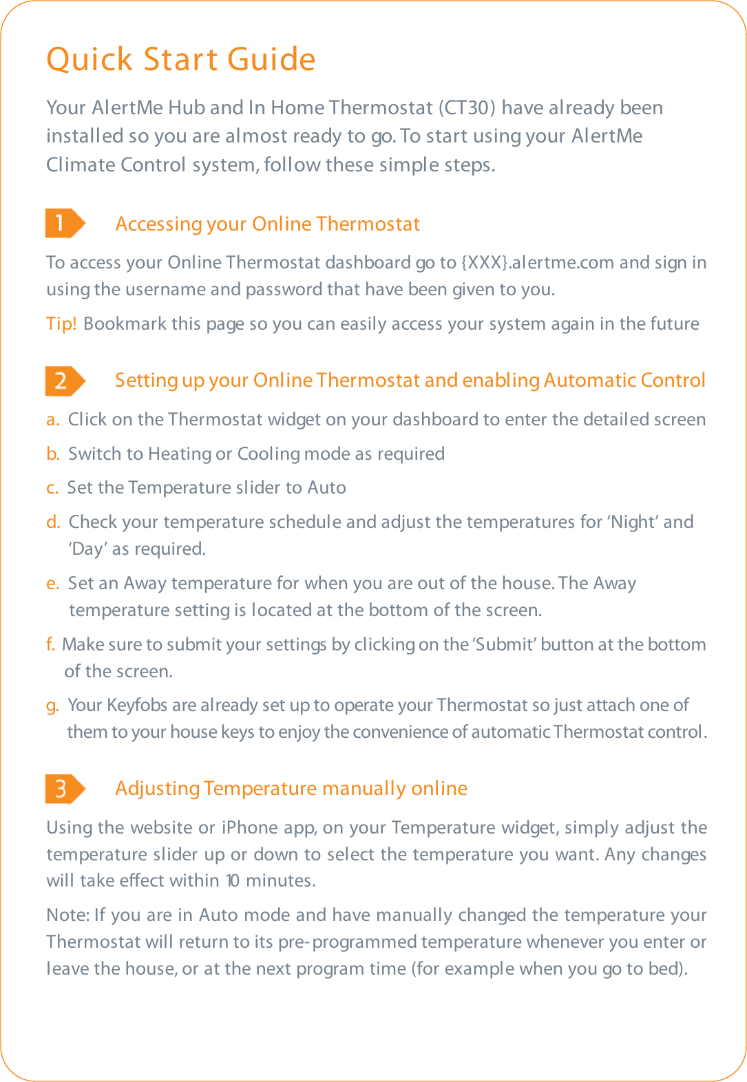 Quick Start GuideYour AlertMe Hub and In Home Thermostat (CT30) have already beeninstalled so you are almost ready to go. To start using your AlertMeClimate Control system, follow these simple steps.Accessing your Online ThermostatTo access your Online Thermostat dashboard go to {XXX}.alertme.com and sign inusing the username and password that have been given to you.Tip! Bookmark this page so you can easily access your system again in the futureSetting up your Online Thermostat and enabling Automatic Controla.  Click on the Thermostat widget on your dashboard to enter the detailed screenb.  Switch to Heating or Cooling mode as requiredc. Set the Temperature slider to Autod.  Check your temperature schedule and adjust the temperatures for ‘Night’ and ‘Day’ as required.e.  Set an Away temperature for when you are out of the house. The Away temperature setting is located at the bottom of the screen.f.  Make sure to submit your settings by clicking on the ‘Submit’ button at the bottom of the screen. g. Your Keyfobs are already set up to operate your Thermostat so just attach one of them to your house keys to enjoy the convenience of automatic Thermostat control.Adjusting Temperature manually onlineUsing the website or iPhone app, on your Temperature widget, simply adjust thetemperature slider up or down to select the temperature you want. Any changeswill take eect within 10 minutes.Note: If you are in Auto mode and have manually changed the temperature yourThermostat will return to its pre- programmed temperature whenever you enter orleave the house, or at the next program time (for example when you go to bed).