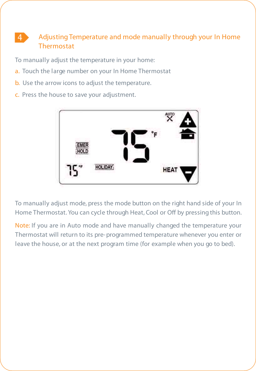 Adjusting Temperature and mode manually through your In Home ThermostatTo manually adjust the temperature in your home:a.  Touch the large number on your In Home Thermostatb.  Use the arrow icons to adjust the temperature.c. Press the house to save your adjustment.To manually adjust mode, press the mode button on the right hand side of your InHome Thermostat. You can cycle through Heat, Cool or O by pressing this button.Note: If you are in Auto mode and have manually changed the temperature yourThermostat will return to its pre- programmed temperature whenever you enter orleave the house, or at the next program time (for example when you go to bed).