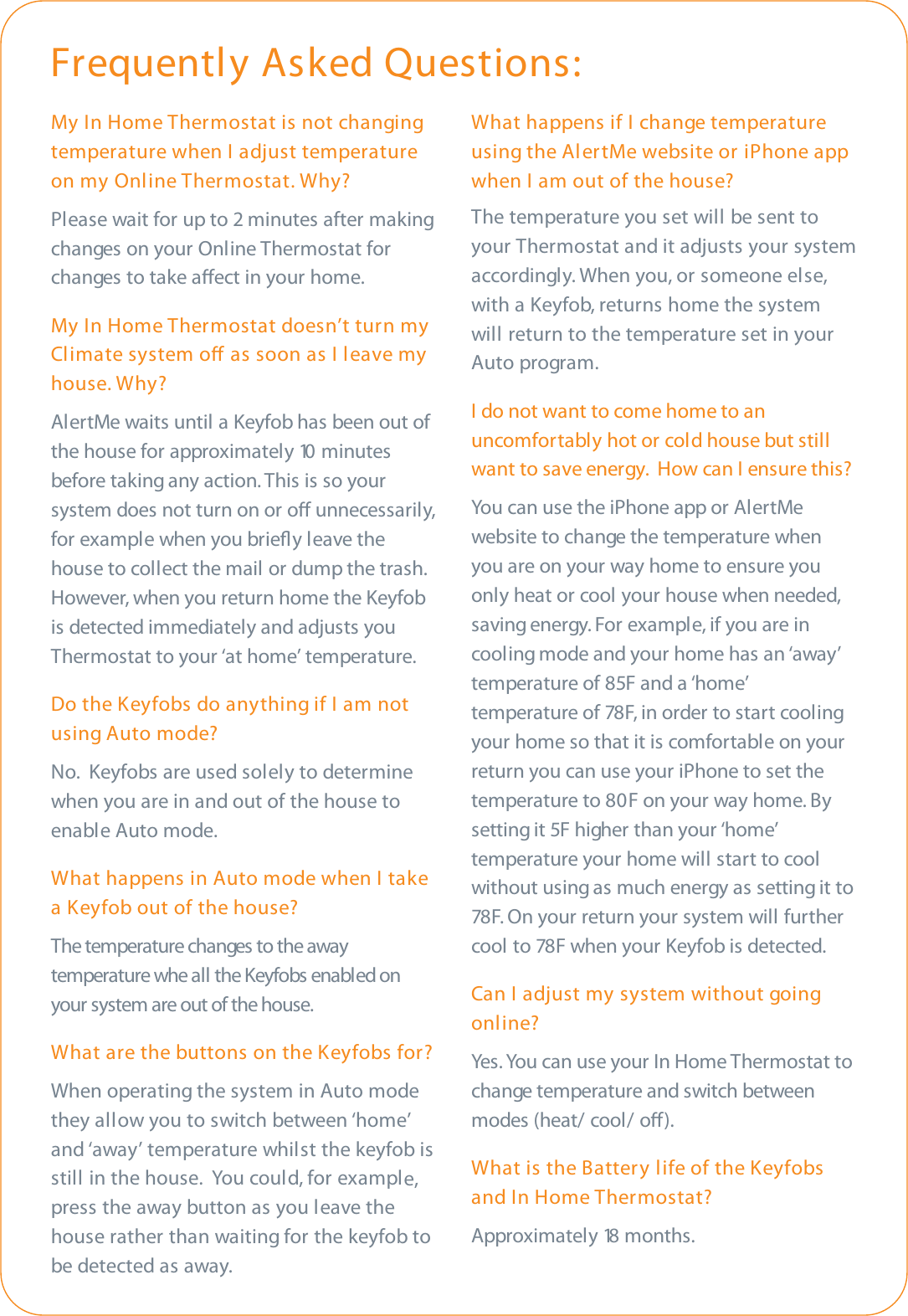 My In Home Thermostat is not changingtemperature when I adjust temperatureon my Online Thermostat. Why?Please wait for up to 2 minutes after makingchanges on your Online Thermostat forchanges to take aect in your home.My In Home Thermostat doesn’t turn myClimate system o as soon as I leave myhouse. Why?AlertMe waits until a Keyfob has been out ofthe house for approximately 10 minutesbefore taking any action. This is so yoursystem does not turn on or o unnecessarily,for example when you brieﬂy leave thehouse to collect the mail or dump the trash.However, when you return home the Keyfobis detected immediately and adjusts youThermostat to your ‘at home’ temperature.Do the Keyfobs do anything if I am notusing Auto mode?No.  Keyfobs are used solely to determinewhen you are in and out of the house toenable Auto mode.What happens in Auto mode when I takea Keyfob out of the house?The temperature changes to the awaytemperature whe all the Keyfobs enabled onyour system are out of the house.What are the buttons on the Keyfobs for?When operating the system in Auto modethey allow you to switch between ‘home’and ‘away’ temperature whilst the keyfob isstill in the house.  You could, for example,press the away button as you leave thehouse rather than waiting for the keyfob tobe detected as away.What happens if I change temperatureusing the AlertMe website or iPhone appwhen I am out of the house?The temperature you set will be sent toyour Thermostat and it adjusts your systemaccordingly. When you, or someone else,with a Keyfob, returns home the systemwill return to the temperature set in yourAuto program.I do not want to come home to anuncomfortably hot or cold house but stillwant to save energy.  How can I ensure this?You can use the iPhone app or AlertMewebsite to change the temperature whenyou are on your way home to ensure youonly heat or cool your house when needed,saving energy. For example, if you are incooling mode and your home has an ‘away’temperature of 85F and a ‘home’temperature of 78F, in order to start coolingyour home so that it is comfortable on yourreturn you can use your iPhone to set thetemperature to 80F on your way home. Bysetting it 5F higher than your ‘home’temperature your home will start to coolwithout using as much energy as setting it to78F. On your return your system will furthercool to 78F when your Keyfob is detected.Can I adjust my system without goingonline?Yes. You can use your In Home Thermostat tochange temperature and switch betweenmodes (heat/ cool/ o). What is the Battery life of the Keyfobsand In Home Thermostat?Approximately 18 months.Frequently Asked Questions: