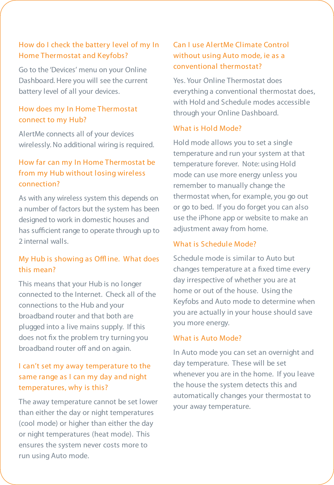 How do I check the battery level of my InHome Thermostat and Keyfobs?Go to the ‘Devices’ menu on your OnlineDashboard. Here you will see the currentbattery level of all your devices.How does my In Home Thermostatconnect to my Hub?AlertMe connects all of your deviceswirelessly. No additional wiring is required.How far can my In Home Thermostat befrom my Hub without losing wirelessconnection?As with any wireless system this depends ona number of factors but the system has beendesigned to work in domestic houses andhas sucient range to operate through up to2 internal walls.My Hub is showing as O ine.  What doesthis mean?This means that your Hub is no longerconnected to the Internet.  Check all of theconnections to the Hub and yourbroadband router and that both areplugged into a live mains supply.  If thisdoes not ﬁx the problem try turning youbroadband router o and on again.I can’t set my away temperature to thesame range as I can my day and nighttemperatures, why is this?The away temperature cannot be set lowerthan either the day or night temperatures(cool mode) or higher than either the dayor night temperatures (heat mode).  Thisensures the system never costs more torun using Auto mode.Can I use AlertMe Climate Controlwithout using Auto mode, ie as aconventional thermostat?Yes. Your  Onl i ne Ther mos ta t doeseverything a conventional thermostat does,with Hold and Schedule modes accessiblethrough your Online Dashboard.What is Hold Mode?Hold mode allows you to set a singletemperature and run your system at thattemperature forever.  Note: using Holdmode can use more energy unless youremember to manually change thethermostat when, for example, you go outor go to bed.  If you do forget you can alsouse the iPhone app or website to make anadjustment away from home.What is Schedule Mode?Schedule mode is similar to Auto butchanges temperature at a ﬁxed time everyday irrespective of whether you are athome or out of the house.  Using theKeyfobs and Auto mode to determine whenyou are actually in your house should saveyou more energy.What is Auto Mode?In Auto mode you can set an overnight andday temperature.  These will be setwhenever you are in the home.  If you leavethe house the system detects this andautomatically changes your thermostat toyour away temperature.