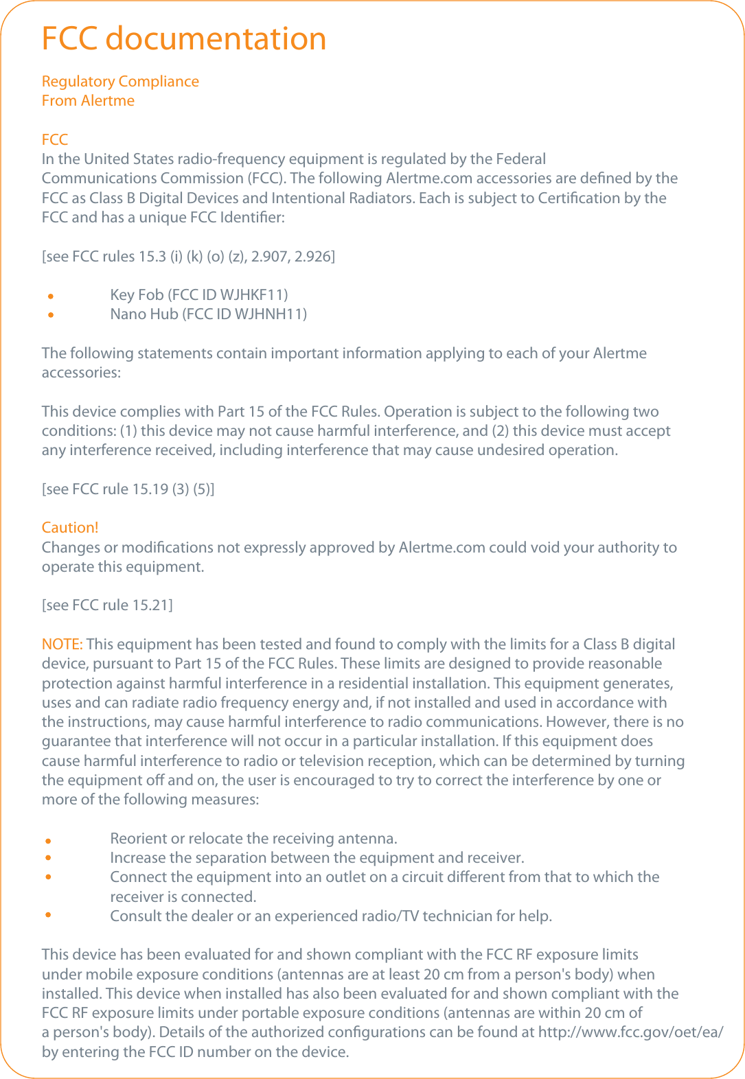 Regulatory ComplianceFrom AlertmeFCCIn the United States radio-frequency equipment is regulated by the FederalCommunications Commission (FCC). The following Alertme.com accessories are dened by the FCC as Class B Digital Devices and Intentional Radiators. Each is subject to Certication by the FCC and has a unique FCC Identier:[see FCC rules 15.3 (i) (k) (o) (z), 2.907, 2.926]  Key Fob (FCC ID WJHKF11)  Nano Hub (FCC ID WJHNH11)The following statements contain important information applying to each of your Alertme accessories:This device complies with Part 15 of the FCC Rules. Operation is subject to the following twoconditions: (1) this device may not cause harmful interference, and (2) this device must accept any interference received, including interference that may cause undesired operation.[see FCC rule 15.19 (3) (5)]Caution!Changes or modications not expressly approved by Alertme.com could void your authority to operate this equipment.[see FCC rule 15.21]NOTE: This equipment has been tested and found to comply with the limits for a Class B digital device, pursuant to Part 15 of the FCC Rules. These limits are designed to provide reasonableprotection against harmful interference in a residential installation. This equipment generates, uses and can radiate radio frequency energy and, if not installed and used in accordance with the instructions, may cause harmful interference to radio communications. However, there is noguarantee that interference will not occur in a particular installation. If this equipment does cause harmful interference to radio or television reception, which can be determined by turning the equipment o and on, the user is encouraged to try to correct the interference by one or more of the following measures:  Reorient or relocate the receiving antenna.  Increase the separation between the equipment and receiver.  Connect the equipment into an outlet on a circuit dierent from that to which the  receiver is connected.  Consult the dealer or an experienced radio/TV technician for help.This device has been evaluated for and shown compliant with the FCC RF exposure limits under mobile exposure conditions (antennas are at least 20 cm from a person&apos;s body) when installed. This device when installed has also been evaluated for and shown compliant with the FCC RF exposure limits under portable exposure conditions (antennas are within 20 cm of a person&apos;s body). Details of the authorized congurations can be found at http://www.fcc.gov/oet/ea/ by entering the FCC ID number on the device.FCC documentation