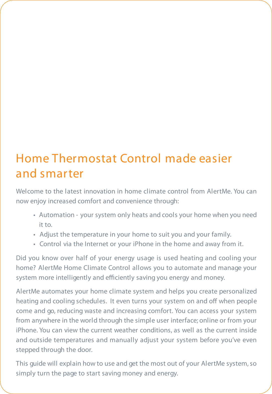 Home Thermostat Control made easier and smarterWelcome to the latest innovation in home climate control from AlertMe. You cannow enjoy increased comfort and convenience through:t  Automation -  your system only heats and cools your home when you need it to.t  Adjust the temperature in your home to suit you and your family. t  Control via the Internet or your iPhone in the home and away from it.Did you know over half of your energy usage is used heating and cooling yourhome? AlertMe Home Climate Control allows you to automate and manage yoursystem more intelligently and eciently saving you energy and money.AlertMe automates your home climate system and helps you create personalizedheating and cooling schedules.  It even turns your system on and o when peoplecome and go, reducing waste and increasing comfort. You can access your systemfrom anywhere in the world through the simple user interface; online or from youriPhone. You can view the current weather conditions, as well as the current insideand outside temperatures and manually adjust your system before you’ve evenstepped through the door.This guide will explain how to use and get the most out of your AlertMe system, sosimply turn the page to start saving money and energy.