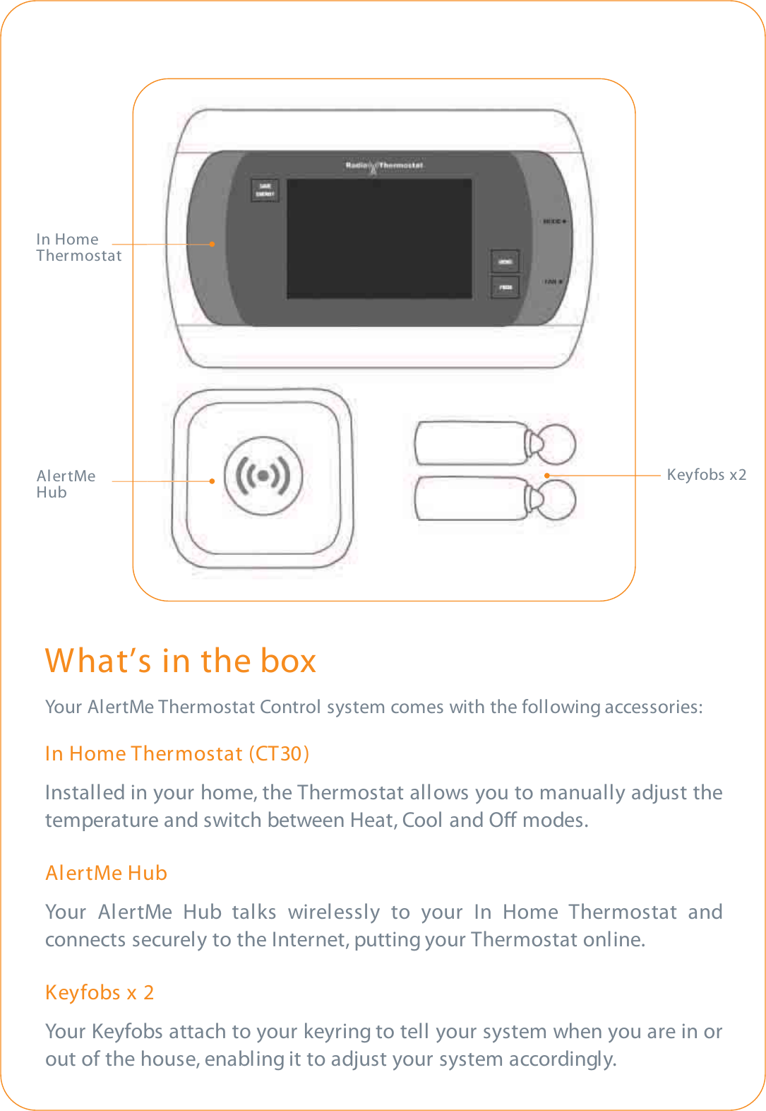 What’s in the boxYour AlertMe Thermostat Control system comes with the following accessories:In Home Thermostat (CT30)Installed in your home, the Thermostat allows you to manually adjust thetemperature and switch between Heat, Cool and O modes.AlertMe HubYour AlertMe Hub talks wirelessly to your In Home Thermostat andconnects securely to the Internet, putting your Thermostat online.Keyfobs x 2Your Keyfobs attach to your keyring to tell your system when you are in orout of the house, enabling it to adjust your system accordingly.Keyfobs x2In HomeThermostatAlertMeHub