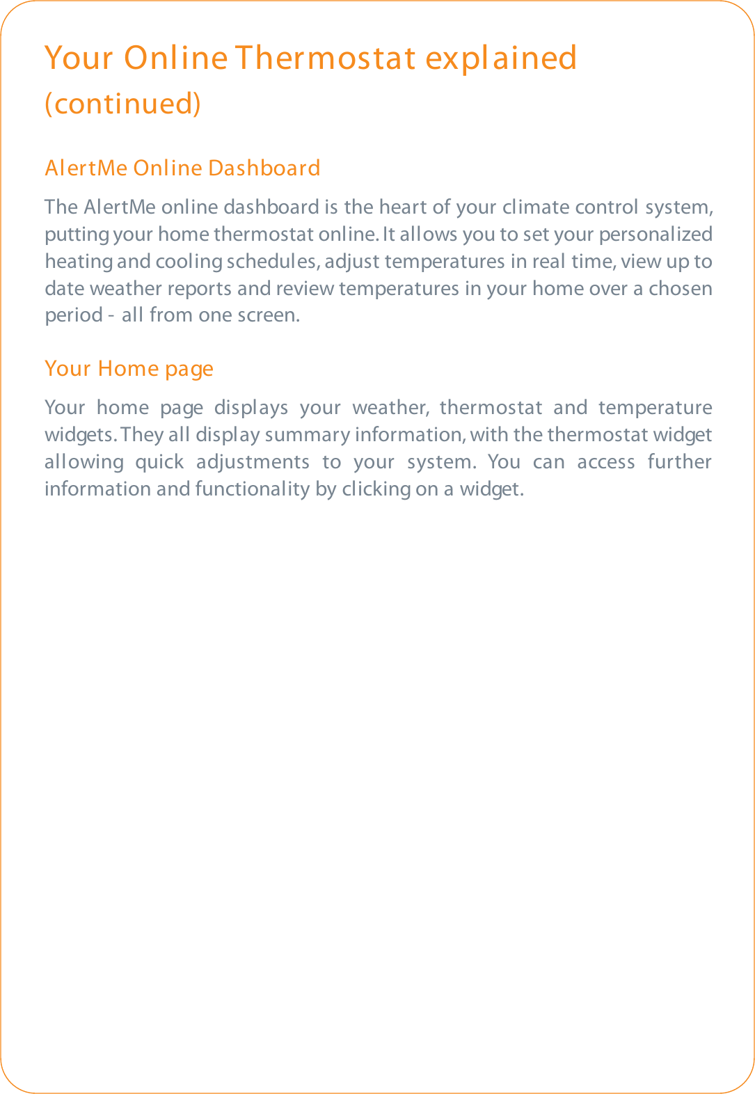 Your Online Thermostat explained(continued)AlertMe Online DashboardThe AlertMe online dashboard is the heart of your climate control system,putting your home thermostat online. It allows you to set your personalizedheating and cooling schedules, adjust temperatures in real time, view up todate weather reports and review temperatures in your home over a chosenperiod - all from one screen.Your  Home pageYour home page displays your weather, thermostat and temperaturewidgets. They all display summary information, with the thermostat widgetallowing quick adjustments to your system. You can access furtherinformation and functionality by clicking on a widget.