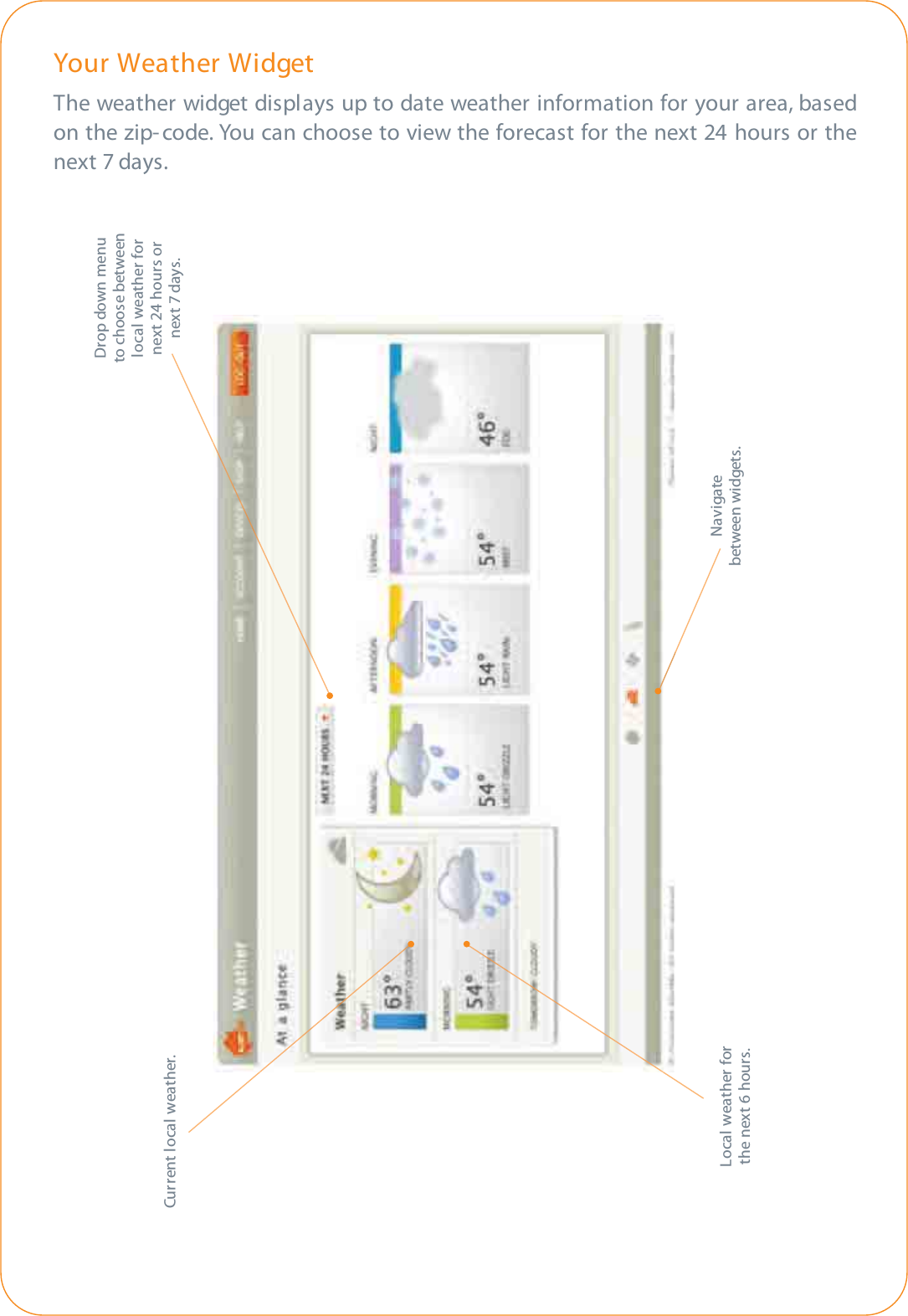 Your Weather WidgetThe weather widget displays up to date weather information for your area, basedon the zip-code. You can choose to view the forecast for the next 24 hours or thenext 7 days.Drop down menuto choose betweenlocal weather fornext 24 hours ornext 7 days.Local weather forthe next 6 hours.Navigatebetween widgets.Current local weather.
