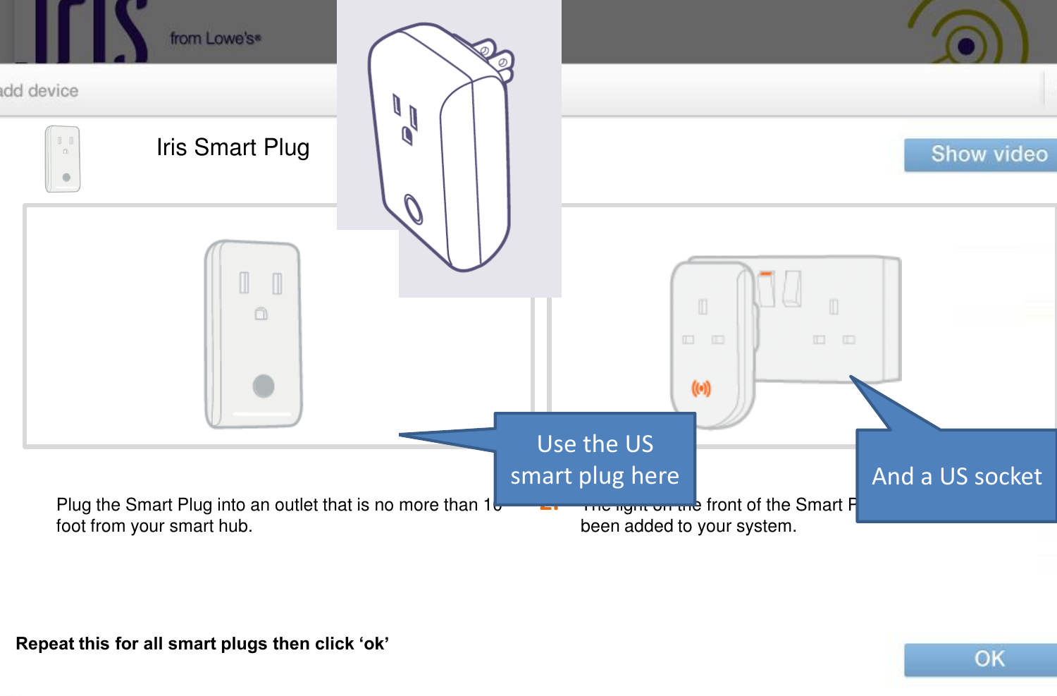 2. Iris Smart Plug The light on the front of the Smart Plug will flash until it has been added to your system. Plug the Smart Plug into an outlet that is no more than 10 foot from your smart hub. Repeat this for all smart plugs then click ‘ok’ Use the US smart plug here  And a US socket 