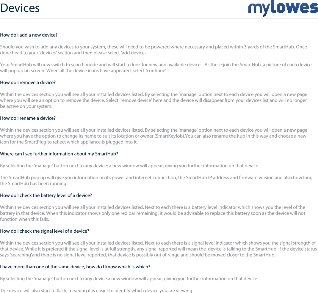 Devices+How do I add a new device?Should you wish to add any devices to your system, these will need to be powered where necessary and placed within 3 yards of the SmartHub. Once done head to your ‘devices’ section and then please select ‘add devices’.Your SmartHub will now switch to search mode and will start to look for new and available devices. As these join the SmartHub, a picture of each device will pop up on screen. When all the device icons have appeared, select ‘continue’. How do I remove a device?Within the devices section you will see all your installed devices listed. By selecting the ‘manage’ option next to each device you will open a new page where you will see an option to remove the device. Select ‘remove device’ here and the device will disappear from your devices list and will no longer be active on your system.How do I rename a device?Within the devices section you will see all your installed devices listed. By selecting the ‘manage’ option next to each device you will open a new page where you have the option to change its name to suit its location or owner (SmartKeyfob).You can also rename the hub in this way and choose a newicon for the SmartPlug to reect which appliance is plugged into it.Where can I see further information about my SmartHub?By selecting the ‘manage’ button next to any device; a new window will appear, giving you further information on that device.The SmartHub pop up will give you information on its power and internet connection, the SmartHub IP address and rmware version and also how longthe SmartHub has been running.How do I check the battery level of a device?Within the devices section you will see all your installed devices listed. Next to each there is a battery level indicator which shows you the level of thebattery in that device. When this indicator shows only one red bar remaining, it would be advisable to replace this battery soon as the device will notfunction when this fails.How do I check the signal level of a device?Within the devices section you will see all your installed devices listed. Next to each there is a signal level indicator which shows you the signal strength of that device. While it is prefered if the signal level is at full strength, any signal reported will mean the  device is talking to the SmartHub. If the device status says ‘searching’and there is no signal level reported, that device is possibly out of range and should be moved closer to the SmartHub. I have more than one of the same device, how do I know which is which?By selecting the ‘manage’ button next to any device a new window will appear, giving you further information on that device.