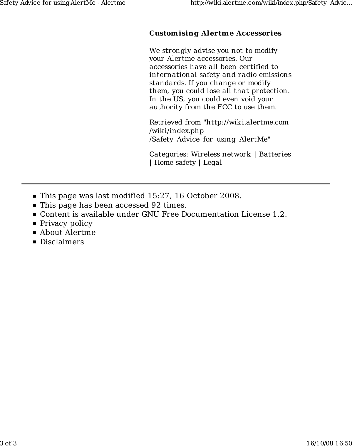 Custom ising Alertm e AccessoriesWe strongly advise you not to modifyyour Alertme accessories. Ouraccessories have all been certified tointernational safety and radio emissionsstandards. If you change or modifythem, you could lose all that protection.In the US, you could even void yourauthority from the FCC to use them.Retrieved from &quot;http://wiki.alertme.com/wik i/index.php/Safety_Advice_for_using_AlertMe&quot;Categories: Wireless network | Batteries| Home safety | LegalThis page was last modified 15:27, 16 October 2008.This page has been accessed 92 times.Content is available under GNU Free Documentation License 1.2.Privacy policyAbout AlertmeDisclaimersSafety Advice for using AlertMe - Alertme http://wiki.alertme.com/wiki/index.php/Safety_Advic...3 of 3 16/10/08 16:50
