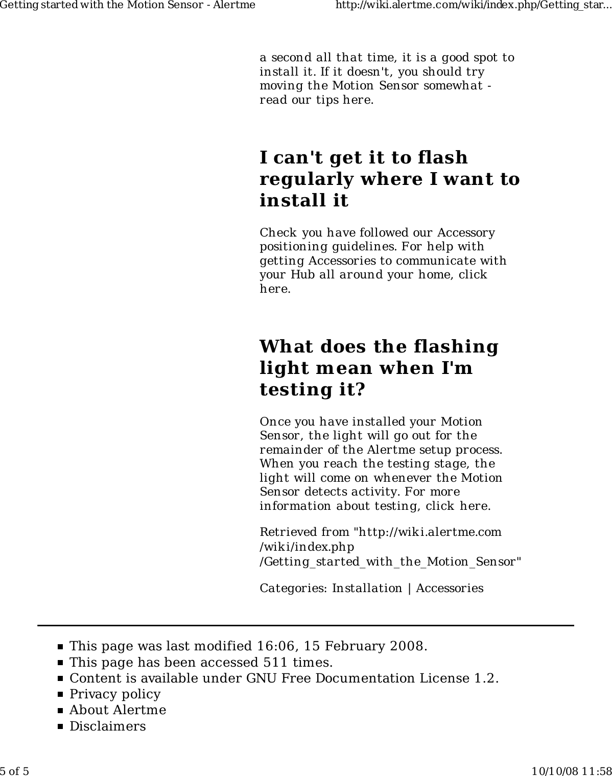 a second all that time, it is a good spot toinstall it. If it doesn&apos;t, you should trymoving the Motion Sensor somewhat -read our tips here.I can&apos;t get it to flashregularly where I want toinstall itCheck you have followed our Accessorypositioning guidelines. For help withgetting Accessories to communicate withyour Hub all around your home, clickhere.What does the flashinglight mean when I&apos;mtesting it?Once you have installed your MotionSensor, the light will go out for theremainder of the Alertme setup process.When you reach the testing stage, thelight will come on whenever the MotionSensor detects activity. For moreinformation about testing, click here.Retrieved from &quot;http://wiki.alertme.com/wik i/index.php/Getting_started_with_the_Motion_Sensor&quot;Categories: Installation | AccessoriesThis page was last modified 16:06, 15 February 2008.This page has been accessed 511 times.Content is available under GNU Free Documentation License 1.2.Privacy policyAbout AlertmeDisclaimersGetting started with the Motion Sensor - Alertme http://wiki.alertme.com/wiki/index.php/Getting_star...5 of 5 10/10/08 11:58