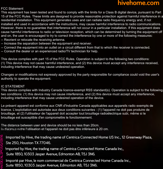 hivehome.comHA/DE/ALSPK/UG/0916Imported by Hive, the tradin name of Centrica Connected Home US Inc., 12 Greenway Plaza,  Ste 250, Houston TX 77046. Imported by Hive, the trading name of Centrica Connected Home Canada Inc., Suite 1850, 10303 Jasper Avenue, Edmonton AB, T5J 3N6.   Importé par Hive, le nom commercial de Centrica Connected Home Canada Inc.,  Suite 1850, 10303 Jasper Avenue, Edmonton AB, T5J 3N6.FCC StatementThis equipment has been tested and found to comply with the limits for a Class B digital device, pursuant to Part 15 of the FCC Rules. These limits are designed to provide reasonable protection against harmful interference in a residential installation. This equipment generates uses and can radiate radio frequency energy and, if not installed and used in accordance with the instructions, may cause harmful interference to radio communications. However, there is no guarantee that interference will not occur in a particular installation. If this equipment does cause harmful interference to radio or television reception, which can be determined by turning the equipment off and on, the user is encouraged to try to correct the interference by one or more of the following measures:-- Reorient or relocate the receiving antenna.  -- Increase the separation between the equipment and receiver.   -- Connect the equipment into an outlet on a circuit different from that to which the receiver is connected.  -- Consult the dealer or an experienced radio/TV technician for help.This device complies with part 15 of the FCC Rules. Operation is subject to the following two conditions:(1) This device may not cause harmful interference, and (2) this device must accept any interference received, including interference that may cause undesired operation.Changes or modifications not expressly approved by the party responsible for compliance could void the user&apos;s authority to operate the equipment.IC STATEMENTThis device complies with Industry Canada licence-exempt RSS standard(s). Operation is subject to the following two conditions: (1) this device may not cause interference, and (2) this device must accept any interference, including interference that may cause undesired operation of the device.Le présent appareil est conforme aux CNR d&apos;Industrie Canada applicables aux appareils radio exempts de licence. L&apos;exploitation est autorisée aux deux conditions suivantes : (1) l&apos;appareil ne doit pas produire de brouillage, et (2) l&apos;utilisateur de l&apos;appareil doit accepter tout brouillage radioélectrique subi, même si le brouillage est susceptible d&apos;en compromettre le fonctionnement.The distance between user and device should be no less than 20cm.la distance entre l&apos;utilisation et l&apos;appareil ne doit pas être inférieure à 20 cm.FCC Statementwith the limits for a Class B digital device, pursuant to Part 15 of the FCC Rules. These limits are designed to provide reasonable protection against harmful interference in a residential installation. This equipment generates uses and can radiate radio frequency energy and, if not installed and used in accordance with the instructions, may cause harmful interference to radio communications. However, there is no guarantee that interference will not occur in a particular installation. If this equipment does cause harmful interference to radio or television reception, which can be determined by turning the equipment off and on, the user is encouraged to try to correct the interference by one or more of the following measures:-- Reorient or relocate the receiving antenna.  -- Increase the separation between the equipment and receiver.   -- Connect the equipment into an outlet on a circuit different from that to which the receiver is connected.  -- Consult the dealer or an experienced radio/TV technician for help.This device complies with part 15 of the FCC Rules. Operation is subject to the following two conditions:(1) This device may not cause harmful interference, and (2) this device must accept any interference received, including interference that may cause undesired operation.Changes or modifications not expressly approved by the party responsible for compliance could void the user&apos;s authority to operate the equipment.