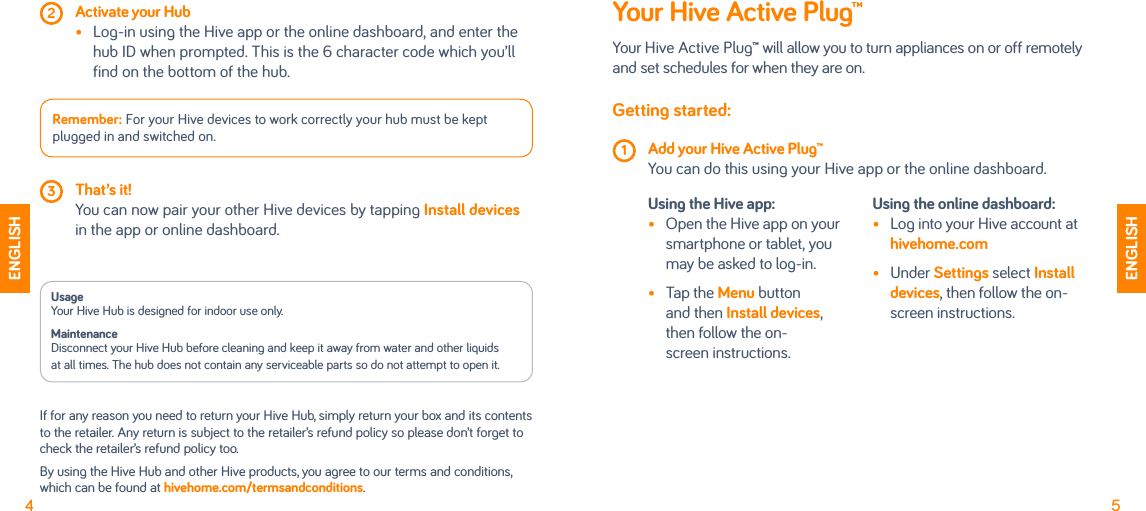 4 2 Activate your Hub •   Lo-in usin the Hive app or the online dashboard, and enter the hub ID when prompted. This is the 6 character code which you’ll find on the bottom of the hub.Remember: For your Hive devices to work correctly your hub must be kept plued in and switched on.  3 That’s it!   You can now pair your other Hive devices by tappin Install devices in the app or online dashboard.Your Hive Active Plug™Your Hive Active Plu™ will allow you to turn appliances on or off remotely and set schedules for when they are on. Getting started: 1 Add your Hive Active Plug™  You can do this usin your Hive app or the online dashboard. Using the Hive app: •  Open the Hive app on your smartphone or tablet, you may be asked to lo-in. •  Tap the Menu button and then Install devices, then follow the on- screen instructions.Using the online dashboard:•  Lo into your Hive account at hivehome.com •  Under Settings select Install devices, then follow the on-screen instructions.5ENGLISHENGLISHUsage Your Hive Hub is desined for indoor use only.Maintenance Disconnect your Hive Hub before cleanin and keep it away from water and other liquidsat all times. The hub does not contain any serviceable parts so do not attempt to open it.If for any reason you need to return your Hive Hub, simply return your box and its contents to the retailer. Any return is subject to the retailer’s refund policy so please don’t foret to check the retailer’s refund policy too.By usin the Hive Hub and other Hive products, you aree to our terms and conditions, which can be found at hivehome.com/termsandconditions.