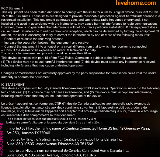 hivehome.comHA/DE/ALSPK/UG/0916Imported by Hive, the tradin name of Centrica Connected Home US Inc., 12 Greenway Plaza,  Ste 250, Houston TX 77046. Imported by Hive, the trading name of Centrica Connected Home Canada Inc.,  Suite 1850, 10303 Jasper Avenue, Edmonton AB, T5J 3N6.   Importé par Hive, le nom commercial de Centrica Connected Home Canada Inc.,  Suite 1850, 10303 Jasper Avenue, Edmonton AB, T5J 3N6.FCC StatementThis equipment has been tested and found to comply with the limits for a Class B digital device, pursuant to Part 15 of the FCC Rules. These limits are designed to provide reasonable protection against harmful interference in a residential installation. This equipment generates uses and can radiate radio frequency energy and, if not installed and used in accordance with the instructions, may cause harmful interference to radio communications. However, there is no guarantee that interference will not occur in a particular installation. If this equipment does cause harmful interference to radio or television reception, which can be determined by turning the equipment off and on, the user is encouraged to try to correct the interference by one or more of the following measures:-- Reorient or relocate the receiving antenna.  -- Increase the separation between the equipment and receiver.   -- Connect the equipment into an outlet on a circuit different from that to which the receiver is connected.  -- Consult the dealer or an experienced radio/TV technician for help.This device complies with part 15 of the FCC Rules. Operation is subject to the following two conditions:(1) This device may not cause harmful interference, and (2) this device must accept any interference received, including interference that may cause undesired operation.Changes or modifications not expressly approved by the party responsible for compliance could void the user&apos;s authority to operate the equipment.IC STATEMENTThis device complies with Industry Canada licence-exempt RSS standard(s). Operation is subject to the following two conditions: (1) this device may not cause interference, and (2) this device must accept any interference, including interference that may cause undesired operation of the device.Le présent appareil est conforme aux CNR d&apos;Industrie Canada applicables aux appareils radio exempts de licence. L&apos;exploitation est autorisée aux deux conditions suivantes : (1) l&apos;appareil ne doit pas produire de brouillage, et (2) l&apos;utilisateur de l&apos;appareil doit accepter tout brouillage radioélectrique subi, même si le brouillage est susceptible d&apos;en compromettre le fonctionnement.FCC StatementThis equipment has been tested and found to comply with the limits for a Class B digital device, pursuant to Part 15 of the FCC Rules. These limits are designed to provide reasonable protection against harmful interference in a residential installation. This equipment generates uses and can radiate radio frequency energy and, if not installed and used in accordance with the instructions, may cause harmful interference to radio communications. However, there is no guarantee that interference will not occur in a particular installation. If this equipment does cause harmful interference to radio or television reception, which can be determined by turning the equipment off and on, the user is encouraged to try to correct the interference by one or more of the following measures:-- Reorient or relocate the receiving antenna.  -- Increase the separation between the equipment and receiver.   -- Connect the equipment into an outlet on a circuit different from that to which the receiver is connected.  -- Consult the dealer or an experienced radio/TV technician for help.This device complies with part 15 of the FCC Rules. Operation is subject to the following two conditions:(1) This device may not cause harmful interference, and (2) this device must accept any interference received, including interference that may cause undesired operation.Changes or modifications not expressly approved by the party responsible for compliance could void the user&apos;s authority to operate the equipment.The distance between user and products should be no less than 20cm la distance entre l&apos;utilisateur et les produits devraient être au moins 20 cm The distance between user and products should be no less than 20cm 