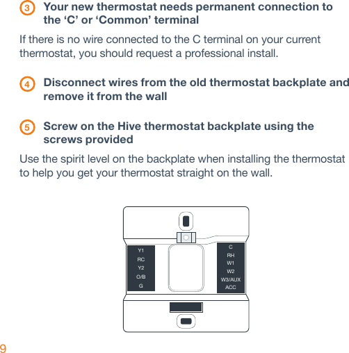 9 3 Your new thermostat needs permanent connection to    the ‘C’ or ‘Common’ terminalIf there is no wire connected to the C terminal on your current thermostat, you should request a professional install.  4 Disconnect wires from the old thermostat backplate and    remove it from the wall 5 Screw on the Hive thermostat backplate using the    screws providedUse the spirit level on the backplate when installing the thermostat to help you get your thermostat straight on the wall.Y1RCY2O/BGCRHW1W2W3/AUXACC