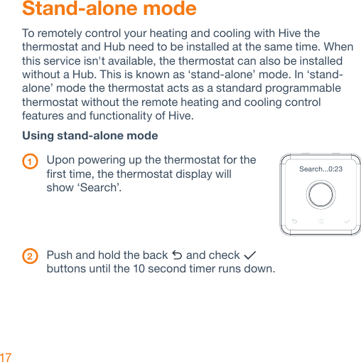 17Stand-alone modeTo remotely control your heating and cooling with Hive the thermostat and Hub need to be installed at the same time. When this service isn&apos;t available, the thermostat can also be installed without a Hub. This is known as ‘stand-alone’ mode. In ‘stand-alone’ mode the thermostat acts as a standard programmable thermostat without the remote heating and cooling control features and functionality of Hive.Using stand-alone mode   1  Upon powering up the thermostat for the    first time, the thermostat display will    show ‘Search’. 2   Push and hold the back   and check    buttons until the 10 second timer runs down.Search...0:23