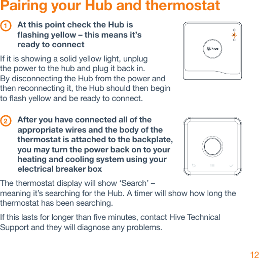 12Pairing your Hub and thermostat 1  At this point check the Hub is  flashing yellow – this means it’s  ready to connectIf it is showing a solid yellow light, unplug  the power to the hub and plug it back in.  By disconnecting the Hub from the power and then reconnecting it, the Hub should then begin  to flash yellow and be ready to connect. 2  After you have connected all of the appropriate wires and the body of the thermostat is attached to the backplate, you may turn the power back on to your heating and cooling system using your electrical breaker boxThe thermostat display will show ‘Search’ – meaning it’s searching for the Hub. A timer will show how long the thermostat has been searching.If this lasts for longer than five minutes, contact Hive Technical Support and they will diagnose any problems.