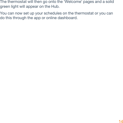 14The thermostat will then go onto the ‘Welcome’ pages and a solid green light will appear on the Hub.You can now set up your schedules on the thermostat or you can do this through the app or online dashboard.