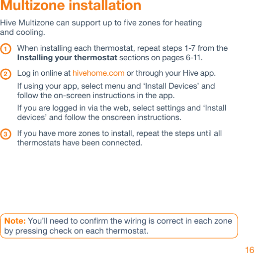 16Multizone installationHive Multizone can support up to five zones for heating  and cooling.  1  When installing each thermostat, repeat steps 1-7 from the   Installing your thermostat sections on pages 6-11. 2   Log in online at hivehome.com or through your Hive app.  If using your app, select menu and ‘Install Devices’ and    follow the on-screen instructions in the app.   If you are logged in via the web, select settings and ‘Install    devices’ and follow the onscreen instructions. 3   If you have more zones to install, repeat the steps until all  thermostats have been connected. Note: You’ll need to confirm the wiring is correct in each zone by pressing check on each thermostat. 