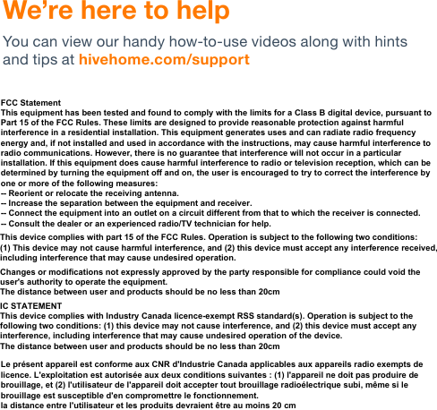 We’re here to help You can view our handy how-to-use videos along with hints and tips at hivehome.com/support FCC StatementThis equipment has been tested and found to comply with the limits for a Class B digital device, pursuant to Part 15 of the FCC Rules. These limits are designed to provide reasonable protection against harmful interference in a residential installation. This equipment generates uses and can radiate radio frequency energy and, if not installed and used in accordance with the instructions, may cause harmful interference to radio communications. However, there is no guarantee that interference will not occur in a particular installation. If this equipment does cause harmful interference to radio or television reception, which can be determined by turning the equipment off and on, the user is encouraged to try to correct the interference by one or more of the following measures:-- Reorient or relocate the receiving antenna.  -- Increase the separation between the equipment and receiver.   -- Connect the equipment into an outlet on a circuit different from that to which the receiver is connected.  -- Consult the dealer or an experienced radio/TV technician for help.This device complies with part 15 of the FCC Rules. Operation is subject to the following two conditions:(1) This device may not cause harmful interference, and (2) this device must accept any interference received, including interference that may cause undesired operation.Changes or modifications not expressly approved by the party responsible for compliance could void the user&apos;s authority to operate the equipment.The distance between user and products should be no less than 20cm IC STATEMENTThis device complies with Industry Canada licence-exempt RSS standard(s). Operation is subject to the following two conditions: (1) this device may not cause interference, and (2) this device must accept any interference, including interference that may cause undesired operation of the device.The distance between user and products should be no less than 20cmLe présent appareil est conforme aux CNR d&apos;Industrie Canada applicables aux appareils radio exempts de licence. L&apos;exploitation est autorisée aux deux conditions suivantes : (1) l&apos;appareil ne doit pas produire de brouillage, et (2) l&apos;utilisateur de l&apos;appareil doit accepter tout brouillage radioélectrique subi, même si le brouillage est susceptible d&apos;en compromettre le fonctionnement.la distance entre l&apos;utilisateur et les produits devraient être au moins 20 cm