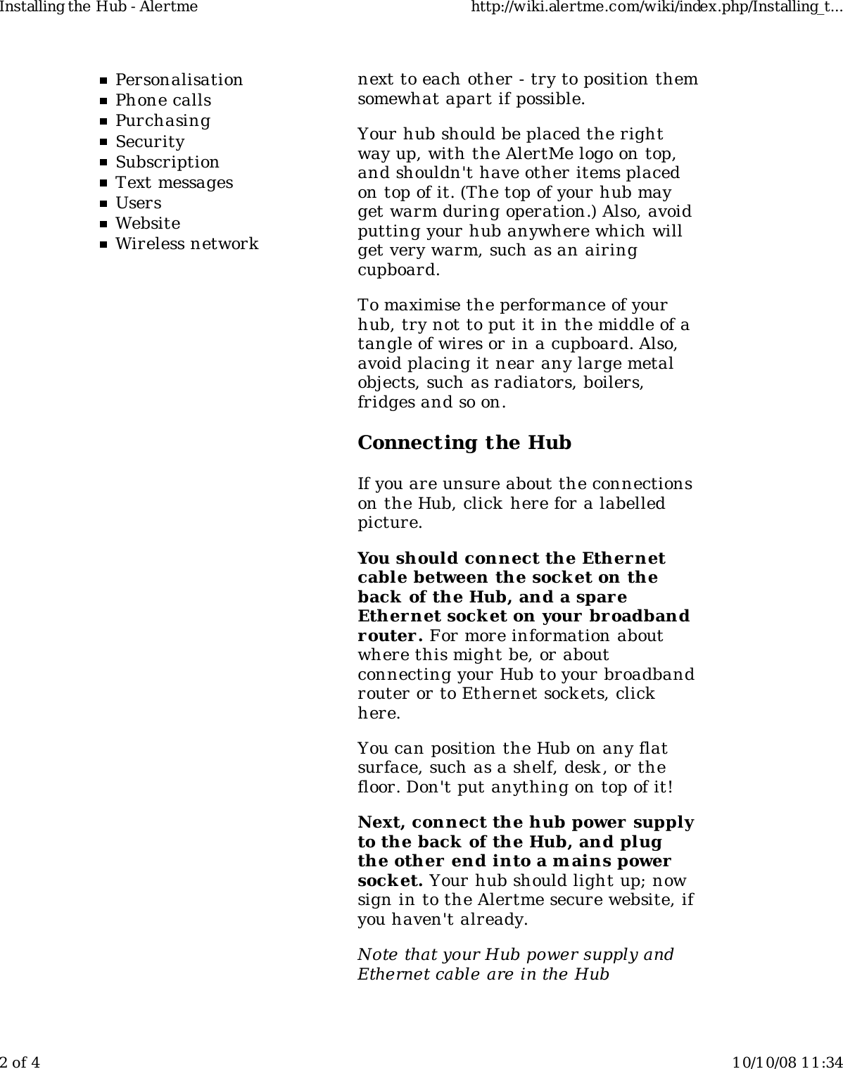 PersonalisationPhone callsPurchasingSecuritySubscriptionText messagesUsersWebsiteWireless networknext to each other - try to position themsomewhat apart if possible.Your hub should be placed the rightway up, with the AlertMe logo on top,and shouldn&apos;t have other items placedon top of it. (The top of your hub mayget warm during operation.) Also, avoidputting your hub anywhere which willget very warm, such as an airingcupboard.To maximise the performance of yourhub, try not to put it in the middle of atangle of wires or in a cupboard. Also,avoid placing it near any large metalobjects, such as radiators, boilers,fridges and so on.Connecting the HubIf you are unsure about the connectionson the Hub, click  here for a labelledpicture.You should connect the Ethernetcable between the sock et on theback of the Hub, and a spareEthernet sock et on your broadbandrouter. For more information aboutwhere this might be, or aboutconnecting your Hub to your broadbandrouter or to Ethernet sockets, clickhere.You can position the Hub on any flatsurface, such as a shelf, desk , or thefloor. Don&apos;t put anything on top of it!Next, connect the hub power  supplyto the back  of the Hub, and plugthe other  end into a mains powersock et. Your hub should light up; nowsign in to the Alertme secure website, ifyou haven&apos;t already.Note that your Hub power supply andEthernet cable are in the HubInstalling the Hub - Alertme http://wiki.alertme.com/wiki/index.php/Installing_t...2 of 4 10/10/08 11:34