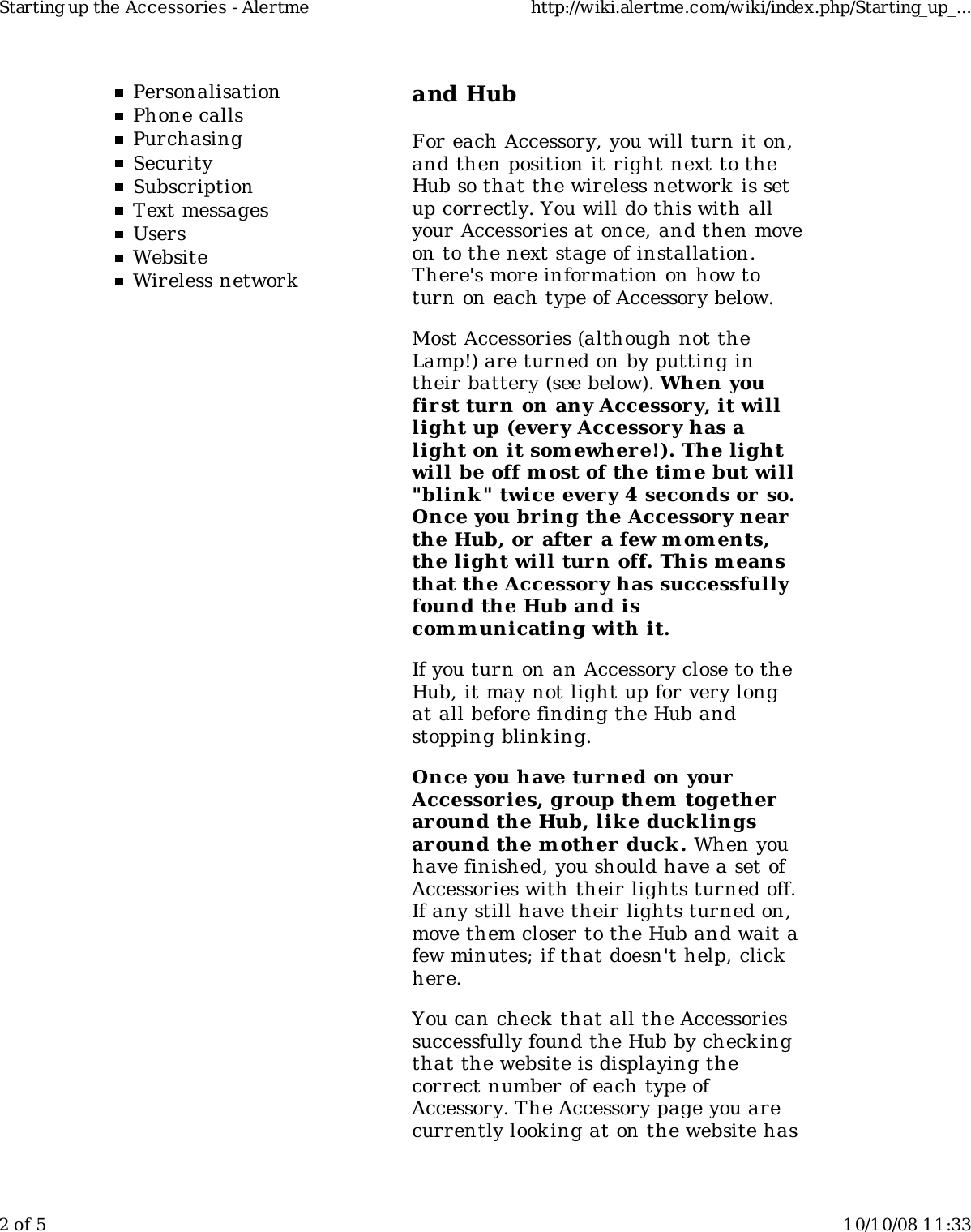 PersonalisationPhone callsPurchasingSecuritySubscriptionText messagesUsersWebsiteWireless networkand HubFor each Accessory, you will turn it on,and then position it right next to theHub so that the wireless network is setup correctly. You will do this with allyour Accessories at once, and then moveon to the next stage of installation.There&apos;s more information on how toturn on each type of Accessory below.Most Accessories (although not theLamp!) are turned on by putting intheir battery (see below). When youfirst turn on any Accessory, it willlight up (every Accessory has alight on it somewher e!). The lightwill be off most of the tim e but will&quot;blink &quot; twice every 4 seconds or so.Once you bring the Accessory nearthe Hub, or after a few m oments,the light will turn off. This meansthat the Accessory has successfullyfound the Hub and iscom m unicating with it.If you turn on an Accessory close to theHub, it may not light up for very longat all before finding the Hub andstopping blinking.Once you have turned on yourAccessor ies, group them  togetheraround the Hub, lik e ducklingsaround the m other duck. When youhave finished, you should have a set ofAccessories with their lights turned off.If any still have their lights turned on,move them closer to the Hub and wait afew minutes; if that doesn&apos;t help, clickhere.You can check that all the Accessoriessuccessfully found the Hub by checkingthat the website is displaying thecorrect number of each type ofAccessory. The Accessory page you arecurrently look ing at on the website hasStarting up the Accessories - Alertme http://wiki.alertme.com/wiki/index.php/Starting_up_...2 of 5 10/10/08 11:33