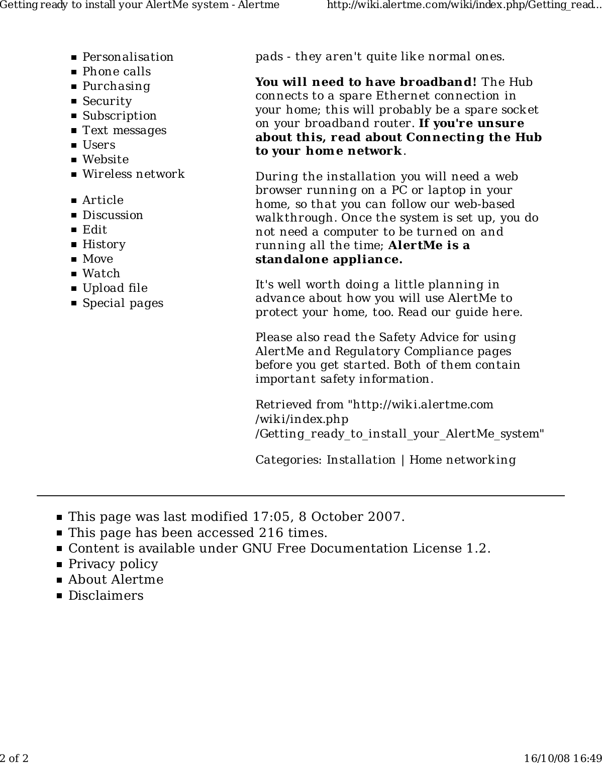 PersonalisationPhone callsPurchasingSecuritySubscriptionText messagesUsersWebsiteWireless networkArticleDiscussionEditHistoryMoveWatchUpload fileSpecial pagespads - they aren&apos;t quite lik e normal ones.You will need to have broadband! The Hubconnects to a spare Ethernet connection inyour home; this will probably be a spare socketon your broadband router. If you&apos;r e unsureabout this, r ead about Connecting the Hubto your home network .During the installation you will need a webbrowser running on a PC or laptop in yourhome, so that you can follow our web-basedwalk through. Once the system is set up, you donot need a computer to be turned on andrunning all the time; AlertMe is astandalone appliance.It&apos;s well worth doing a little planning inadvance about how you will use AlertMe toprotect your home, too. Read our guide here.Please also read the Safety Advice for usingAlertMe and Regulatory Compliance pagesbefore you get started. Both of them containimportant safety information.Retrieved from &quot;http://wiki.alertme.com/wik i/index.php/Getting_ready_to_install_your_AlertMe_system&quot;Categories: Installation | Home network ingThis page was last modified 17:05, 8 October 2007.This page has been accessed 216 times.Content is available under GNU Free Documentation License 1.2.Privacy policyAbout AlertmeDisclaimersGetting ready to install your AlertMe system - Alertme http://wiki.alertme.com/wiki/index.php/Getting_read...2 of 2 16/10/08 16:49
