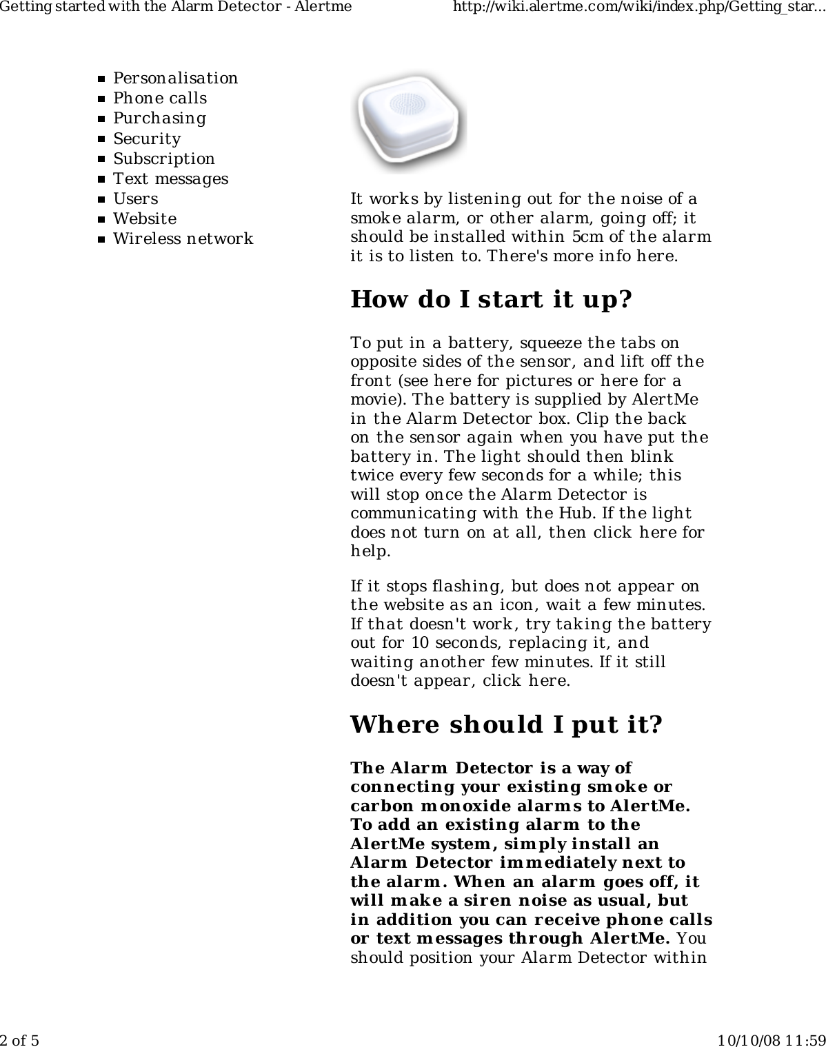 PersonalisationPhone callsPurchasingSecuritySubscriptionText messagesUsersWebsiteWireless networkIt work s by listening out for the noise of asmoke alarm, or other alarm, going off; itshould be installed within 5cm of the alarmit is to listen to. There&apos;s more info here.How do I start it up?To put in a battery, squeeze the tabs onopposite sides of the sensor, and lift off thefront (see here for pictures or here for amovie). The battery is supplied by AlertMein the Alarm Detector box. Clip the backon the sensor again when you have put thebattery in. The light should then blinktwice every few seconds for a while; thiswill stop once the Alarm Detector iscommunicating with the Hub. If the lightdoes not turn on at all, then click here forhelp.If it stops flashing, but does not appear onthe website as an icon, wait a few minutes.If that doesn&apos;t work , try taking the batteryout for 10 seconds, replacing it, andwaiting another few minutes. If it stilldoesn&apos;t appear, click  here.Where should I put it?The Alarm  Detector  is a way ofconnecting your existing smoke orcarbon monoxide alarm s to Aler tMe.To add an existing alarm to theAlertMe system, sim ply install anAlarm  Detector im m ediately next tothe alarm . When an alarm  goes off, itwill mak e a sir en noise as usual, butin addition you can receive phone callsor text m essages through Aler tMe. Youshould position your Alarm Detector withinGetting started with the Alarm Detector - Alertme http://wiki.alertme.com/wiki/index.php/Getting_star...2 of 5 10/10/08 11:59