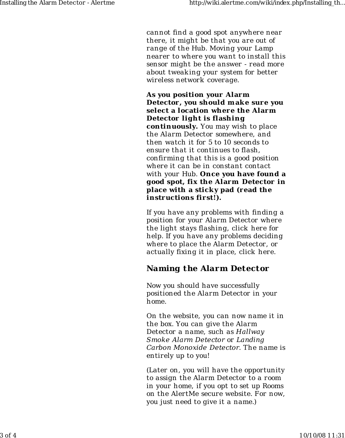 cannot find a good spot anywhere nearthere, it might be that you are out ofrange of the Hub. Moving your Lampnearer to where you want to install thissensor might be the answer - read moreabout tweak ing your system for betterwireless network  coverage.As you position your AlarmDetector, you should m ake sure youselect a location where the AlarmDetector light is flashingcontinuously. You may wish to placethe Alarm Detector somewhere, andthen watch it for 5 to 10 seconds toensure that it continues to flash,confirming that this is a good positionwhere it can be in constant contactwith your Hub. Once you have found agood spot, fix the Alarm  Detector inplace with a sticky pad (r ead theinstructions first!).If you have any problems with finding aposition for your Alarm Detector wherethe light stays flashing, click here forhelp. If you have any problems decidingwhere to place the Alarm Detector, oractually fixing it in place, click here.Naming the Alarm DetectorNow you should have successfullypositioned the Alarm Detector in yourhome.On the website, you can now name it inthe box. You can give the AlarmDetector a name, such as HallwaySmoke Alarm Detector or LandingCarbon Monoxide Detector. The name isentirely up to you!(Later on, you will have the opportunityto assign the Alarm Detector to a roomin your home, if you opt to set up Roomson the AlertMe secure website. For now,you just need to give it a name.)Installing the Alarm Detector - Alertme http://wiki.alertme.com/wiki/index.php/Installing_th...3 of 4 10/10/08 11:31