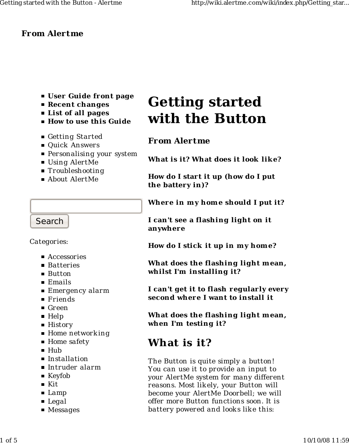 From Alertme  User Guide front pageRecent changesList of all pagesHow to use this GuideGetting StartedQuick AnswersPersonalising your systemUsing AlertMeTroubleshootingAbout AlertMeCategories:AccessoriesBatteriesButtonEmailsEmergency alarmFriendsGreenHelpHistoryHome network ingHome safetyHubInstallationIntruder alarmKeyfobKitLampLegalMessagesGetting startedwith the ButtonFrom AlertmeWhat is it? What does it look  lik e?How do I start it up (how do I putthe battery in)?Wher e in my hom e should I put it?I can&apos;t see a flashing light on itanywhereHow do I stick it up in m y home?What does the flashing light m ean,whilst I&apos;m  installing it?I can&apos;t get it to flash regularly everysecond where I want to install itWhat does the flashing light m ean,when I&apos;m  testing it?What is it?The Button is quite simply a button!You can use it to provide an input toyour AlertMe system for many differentreasons. Most likely, your Button willbecome your AlertMe Doorbell; we willoffer more Button functions soon. It isbattery powered and looks lik e this:Getting started with the Button - Alertme http://wiki.alertme.com/wiki/index.php/Getting_star...1 of 5 10/10/08 11:59