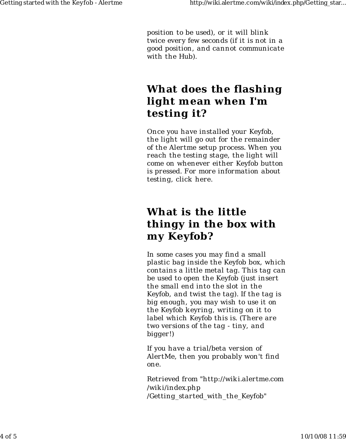 position to be used), or it will blinktwice every few seconds (if it is not in agood position, and cannot communicatewith the Hub).What does the flashinglight mean when I&apos;mtesting it?Once you have installed your Keyfob,the light will go out for the remainderof the Alertme setup process. When youreach the testing stage, the light willcome on whenever either Keyfob buttonis pressed. For more information abouttesting, click here.What is the littlethingy in the box withmy Keyfob?In some cases you may find a smallplastic bag inside the Keyfob box, whichcontains a little metal tag. This tag canbe used to open the Keyfob (just insertthe small end into the slot in theKeyfob, and twist the tag). If the tag isbig enough, you may wish to use it onthe Keyfob keyring, writing on it tolabel which Keyfob this is. (There aretwo versions of the tag - tiny, andbigger!)If you have a trial/beta version ofAlertMe, then you probably won&apos;t findone.Retrieved from &quot;http://wiki.alertme.com/wik i/index.php/Getting_started_with_the_Keyfob&quot;Getting started with the Keyfob - Alertme http://wiki.alertme.com/wiki/index.php/Getting_star...4 of 5 10/10/08 11:59