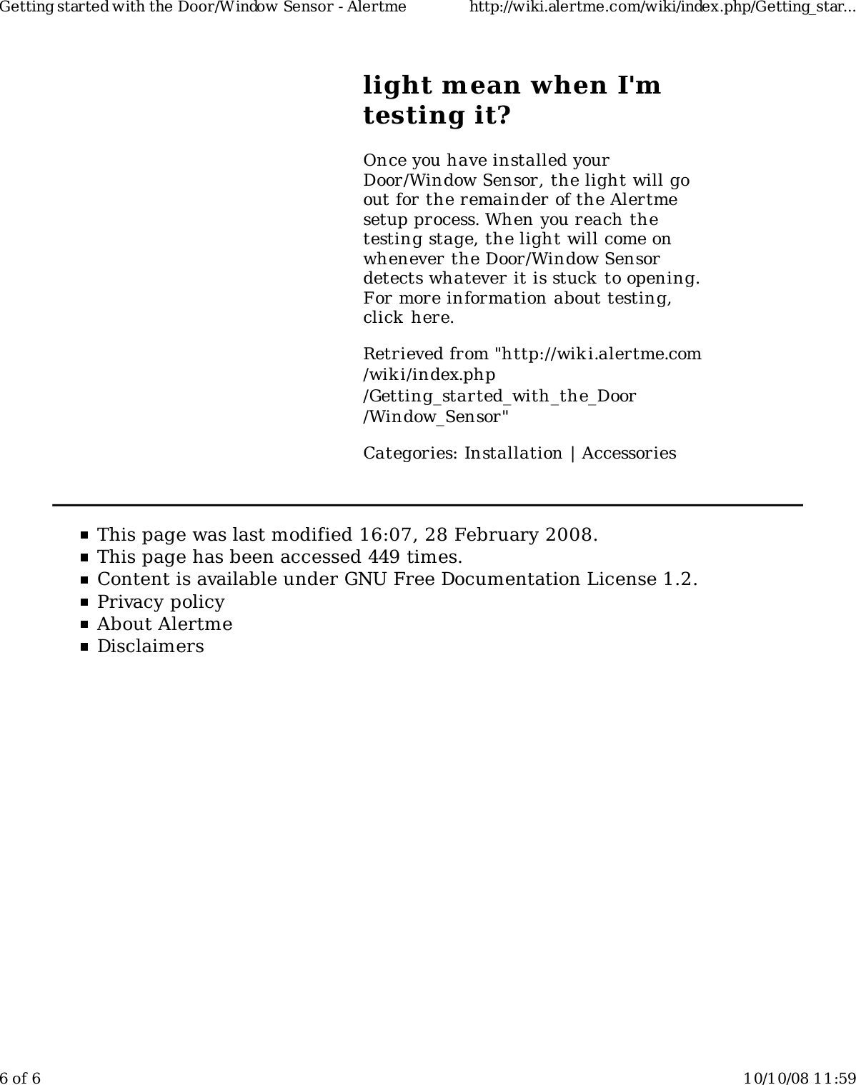 light mean when I&apos;mtesting it?Once you have installed yourDoor/Window Sensor, the light will goout for the remainder of the Alertmesetup process. When you reach thetesting stage, the light will come onwhenever the Door/Window Sensordetects whatever it is stuck to opening.For more information about testing,click here.Retrieved from &quot;http://wiki.alertme.com/wik i/index.php/Getting_started_with_the_Door/Window_Sensor&quot;Categories: Installation | AccessoriesThis page was last modified 16:07, 28 February 2008.This page has been accessed 449 times.Content is available under GNU Free Documentation License 1.2.Privacy policyAbout AlertmeDisclaimersGetting started with the Door/Window Sensor - Alertme http://wiki.alertme.com/wiki/index.php/Getting_star...6 of 6 10/10/08 11:59