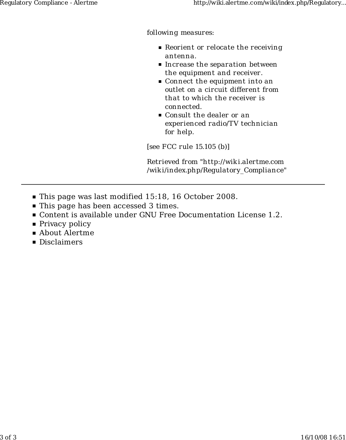 following measures:Reorient or relocate the receivingantenna.Increase the separation betweenthe equipment and receiver.Connect the equipment into anoutlet on a circuit different fromthat to which the receiver isconnected.Consult the dealer or anexperienced radio/TV technicianfor help.[see FCC rule 15.105 (b)]Retrieved from &quot;http://wiki.alertme.com/wik i/index.php/Regulatory_Compliance&quot;This page was last modified 15:18, 16 October 2008.This page has been accessed 3 times.Content is available under GNU Free Documentation License 1.2.Privacy policyAbout AlertmeDisclaimersRegulatory Compliance - Alertme http://wiki.alertme.com/wiki/index.php/Regulatory...3 of 3 16/10/08 16:51