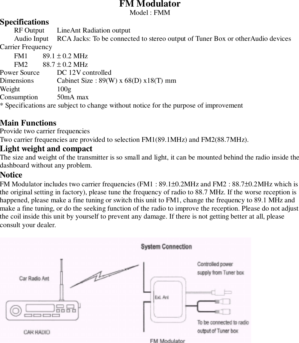 FM ModulatorModel : FMMSpecificationsRF Output LineAnt Radiation outputAudio Input RCA Jacks: To be connected to stereo output of Tuner Box or otherAudio devicesCarrier FrequencyFM1 89.1 ± 0.2 MHzFM2 88.7 ± 0.2 MHzPower Source DC 12V controlledDimensions Cabinet Size : 89(W) x 68(D) x18(T) mmWeight 100gConsumption 50mA max* Specifications are subject to change without notice for the purpose of improvementMain FunctionsProvide two carrier frequenciesTwo carrier frequencies are provided to selection FM1(89.1MHz) and FM2(88.7MHz).Light weight and compactThe size and weight of the transmitter is so small and light, it can be mounted behind the radio inside thedashboard without any problem.NoticeFM Modulator includes two carrier frequencies (FM1 : 89.1±0.2MHz and FM2 : 88.7±0.2MHz which isthe original setting in factory), please tune the frequency of radio to 88.7 MHz. If the worse reception ishappened, please make a fine tuning or switch this unit to FM1, change the frequency to 89.1 MHz andmake a fine tuning, or do the seeking function of the radio to improve the reception. Please do not adjustthe coil inside this unit by yourself to prevent any damage. If there is not getting better at all, pleaseconsult your dealer.