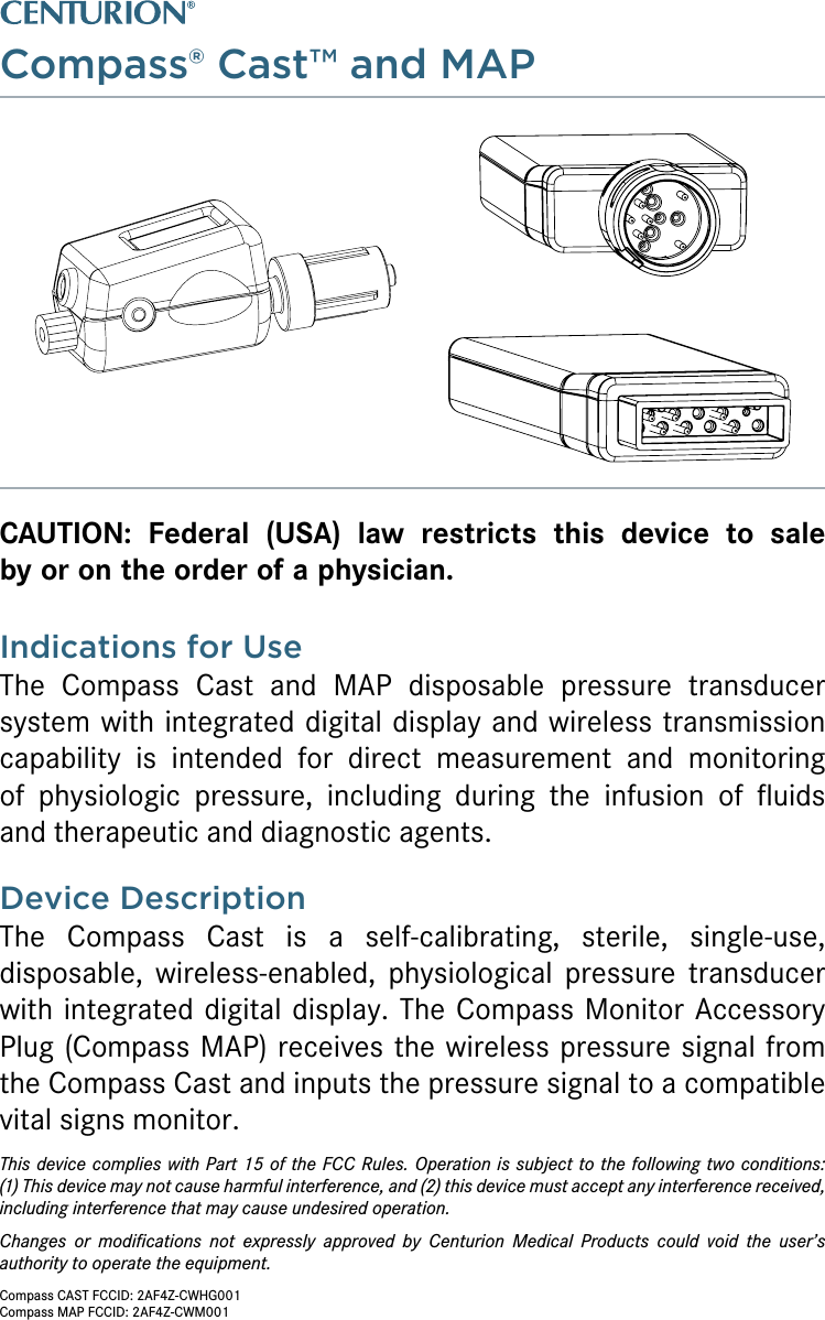 Compass® Cast™ and MAPCAUTION: Federal (USA) law restricts this device to sale  by or on the order of a physician.Indications for UseThe Compass Cast and MAP disposable pressure transducer system with integrated digital display and wireless transmission capability is intended for direct measurement and monitoring  of physiologic pressure, including during the infusion of ﬂuids  and therapeutic and diagnostic agents.Device DescriptionThe Compass Cast is a self-calibrating, sterile, single-use,  disposable, wireless-enabled, physiological pressure transducer with integrated digital display. The Compass Monitor Accessory Plug (Compass MAP) receives the wireless pressure signal from the Compass Cast and inputs the pressure signal to a compatible vital signs monitor.This device complies with Part 15 of the FCC Rules. Operation is subject to the following two conditions:  (1) This device may not cause harmful interference, and (2) this device must accept any interference received, including interference that may cause undesired operation.Changes or modiﬁcations not expressly approved by Centurion Medical Products could void the user’s authority to operate the equipment.Compass CAST FCCID: 2AF4Z-CWHG001Compass MAP FCCID: 2AF4Z-CWM001