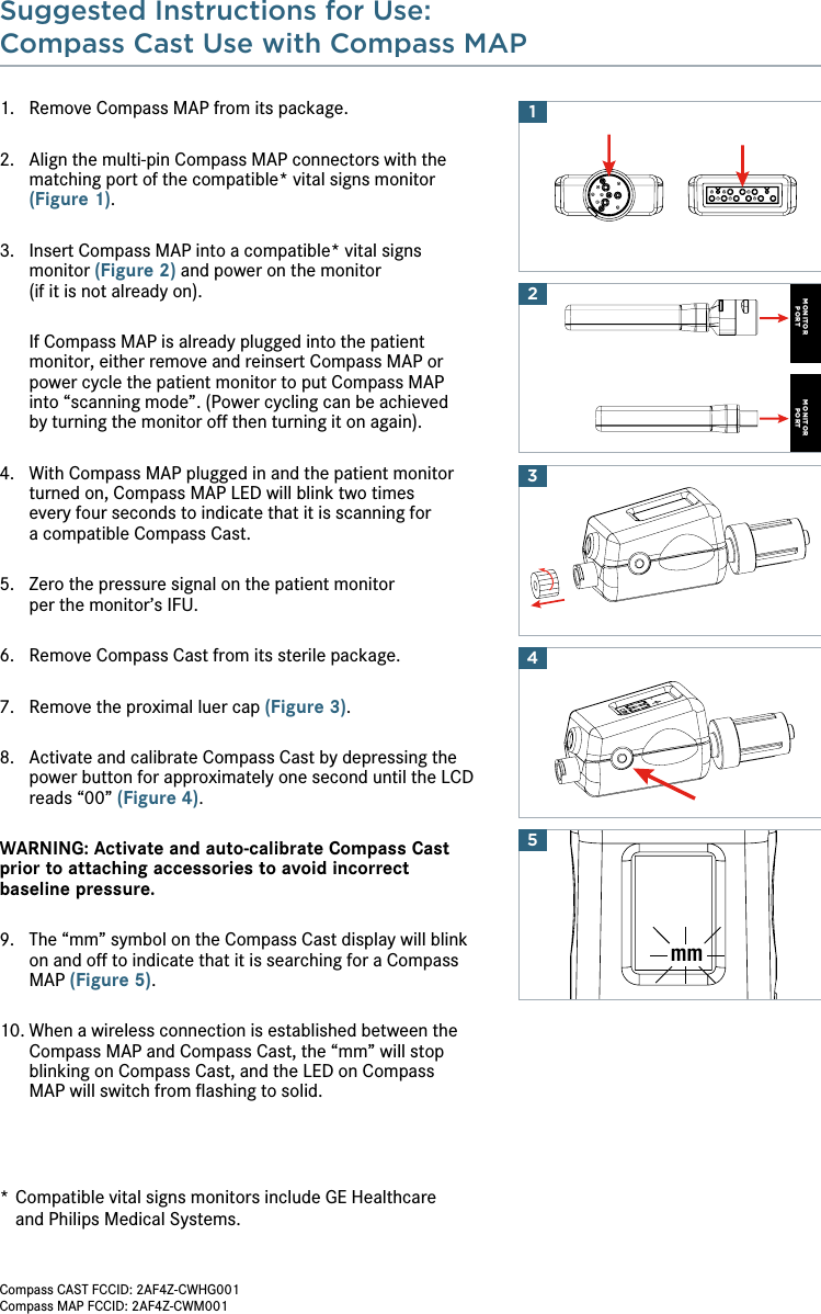 Suggested Instructions for Use:Compass Cast Use with Compass MAP 14MONITORPORTMONITORPORT23mm51.  Remove Compass MAP from its package.2.  Align the multi-pin Compass MAP connectors with the matching port of the compatible* vital signs monitor (Figure 1).3.   Insert Compass MAP into a compatible* vital signs  monitor (Figure 2) and power on the monitor  (if it is not already on).   If Compass MAP is already plugged into the patient monitor, either remove and reinsert Compass MAP or power cycle the patient monitor to put Compass MAP  into “scanning mode”. (Power cycling can be achieved  by turning the monitor off then turning it on again).4.   With Compass MAP plugged in and the patient monitor turned on, Compass MAP LED will blink two times  every four seconds to indicate that it is scanning for  a compatible Compass Cast.5.   Zero the pressure signal on the patient monitor  per the monitor’s IFU. 6.   Remove Compass Cast from its sterile package.7.   Remove the proximal luer cap (Figure 3).8.   Activate and calibrate Compass Cast by depressing the power button for approximately one second until the LCD reads “00” (Figure 4).WARNING: Activate and auto-calibrate Compass Cast prior to attaching accessories to avoid incorrect  baseline pressure.9.   The “mm” symbol on the Compass Cast display will blink on and off to indicate that it is searching for a Compass MAP (Figure 5).10.  When a wireless connection is established between the Compass MAP and Compass Cast, the “mm” will stop blinking on Compass Cast, and the LED on Compass  MAP will switch from ﬂashing to solid.*  Compatible vital signs monitors include GE Healthcare  and Philips Medical Systems.Compass CAST FCCID: 2AF4Z-CWHG001Compass MAP FCCID: 2AF4Z-CWM001