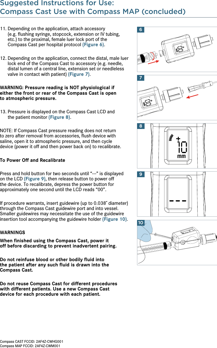 Suggested Instructions for Use:Compass Cast Use with Compass MAP (concluded) 10910mm811.  Depending on the application, attach accessory  (e.g. ﬂushing syringe, stopcock, extension or IV tubing, etc.) to the proximal, female luer lock port of the  Compass Cast per hospital protocol (Figure 6).12.  Depending on the application, connect the distal, male luer lock end of the Compass Cast to accessory (e.g. needle, distal lumen of a central line, extension set or needleless valve in contact with patient) (Figure 7).WARNING: Pressure reading is NOT physiological if  either the front or rear of the Compass Cast is open  to atmospheric pressure.13.  Pressure is displayed on the Compass Cast LCD and  the patient monitor (Figure 8).NOTE: If Compass Cast pressure reading does not return  to zero after removal from accessories, ﬂush device with saline, open it to atmospheric pressure, and then cycle  device (power it off and then power back on) to recalibrate.To Power Off and RecalibratePress and hold button for two seconds until “---” is displayed  on the LCD (Figure 9), then release button to power off the device. To recalibrate, depress the power button for approximately one second until the LCD reads “00”.If procedure warrants, insert guidewire (up to 0.038˝ diameter) through the Compass Cast guidewire port and into vessel. Smaller guidewires may necessitate the use of the guidewire insertion tool accompanying the guidewire holder (Figure 10).WARNINGSWhen ﬁnished using the Compass Cast, power it  off before discarding to prevent inadvertent pairing. Do not reinfuse blood or other bodily ﬂuid into  the patient after any such ﬂuid is drawn into the Compass Cast.Do not reuse Compass Cast for different procedures  with different patients. Use a new Compass Cast  device for each procedure with each patient. 00mm00mm76Compass CAST FCCID: 2AF4Z-CWHG001Compass MAP FCCID: 2AF4Z-CWM001