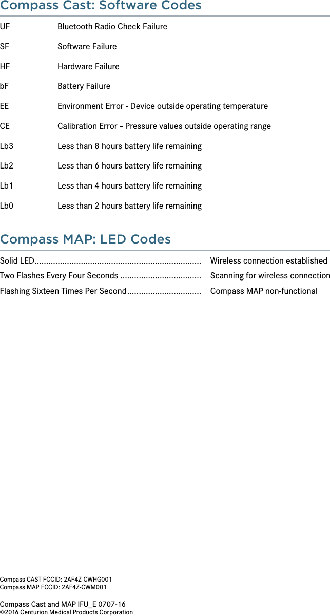 Compass Cast and MAP IFU_E 0707-16 ©2016 Centurion Medical Products CorporationCompass Cast: Software CodesUF  Bluetooth Radio Check FailureSF    Software FailureHF  Hardware FailurebF  Battery Failure EE  Environment Error - Device outside operating temperatureCE  Calibration Error – Pressure values outside operating rangeLb3  Less than 8 hours battery life remainingLb2  Less than 6 hours battery life remainingLb1  Less than 4 hours battery life remainingLb0  Less than 2 hours battery life remainingCompass MAP: LED CodesSolid LED........................................................................  Wireless connection establishedTwo Flashes Every Four Seconds ...................................  Scanning for wireless connectionFlashing Sixteen Times Per Second ................................   Compass MAP non-functionalCompass CAST FCCID: 2AF4Z-CWHG001Compass MAP FCCID: 2AF4Z-CWM001